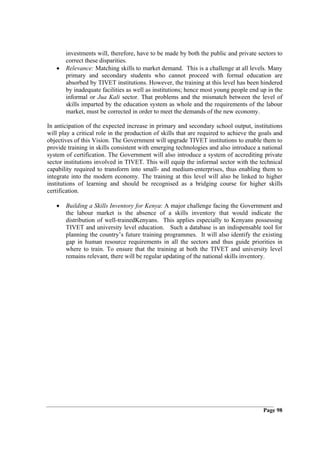 investments will, therefore, have to be made by both the public and private sectors to
       correct these disparities.
   •   Relevance: Matching skills to market demand. This is a challenge at all levels. Many
       primary and secondary students who cannot proceed with formal education are
       absorbed by TIVET institutions. However, the training at this level has been hindered
       by inadequate facilities as well as institutions; hence most young people end up in the
       informal or Jua Kali sector. That problems and the mismatch between the level of
       skills imparted by the education system as whole and the requirements of the labour
       market, must be corrected in order to meet the demands of the new economy.

In anticipation of the expected increase in primary and secondary school output, institutions
will play a critical role in the production of skills that are required to achieve the goals and
objectives of this Vision. The Government will upgrade TIVET institutions to enable them to
provide training in skills consistent with emerging technologies and also introduce a national
system of certification. The Government will also introduce a system of accrediting private
sector institutions involved in TIVET. This will equip the informal sector with the technical
capability required to transform into small- and medium-enterprises, thus enabling them to
integrate into the modern economy. The training at this level will also be linked to higher
institutions of learning and should be recognised as a bridging course for higher skills
certification.

   •   Building a Skills Inventory for Kenya: A major challenge facing the Government and
       the labour market is the absence of a skills inventory that would indicate the
       distribution of well-trainedKenyans. This applies especially to Kenyans possessing
       TIVET and university level education. Such a database is an indispensable tool for
       planning the country’s future training programmes. It will also identify the existing
       gap in human resource requirements in all the sectors and thus guide priorities in
       where to train. To ensure that the training at both the TIVET and university level
       remains relevant, there will be regular updating of the national skills inventory.




                                                                                        Page 98
 