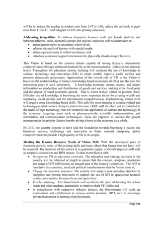 will be to: reduce the teacher to student ratio from 1:47 to 1:40; reduce the textbook to pupil
ratio from 1:3 to 1:1; and integrate ECDE into primary education.

Addressing inequalities: To address disparities between male and female students and
between different, socio-economic groups and regions, measures will be undertaken to:
   • attain gender parity at secondary school level;
   • address the needs of learners with special needs;
   • attain regional equity in school enrolment; and
   • introduce a national support mechanism for physically disadvantaged learners.

This Vision is based on the creative talents capable of raising Kenya’s international
competitiveness through enhanced productivity at the microeconomic (industry) and national
levels. Throughout the education system, learning will inculcate the use of knowledge in
science, technology and innovation (STI) to create wealth, improve social welfare and
promote democratic governance. Appreciation of the critical role of STI to the Vision is
based on the understanding of today’s knowledge-based economies (KBEs) and the role that
innovation plays in such economies. A knowledge economy creates, adopts, and adapts
information on production and distribution of goods and services, making it the focal point
and the engine of rapid economic growth. That is where Kenya wishes to position itself.
Effective use of knowledge is becoming the most important factor for creating wealth and
improving social welfare and for international competitiveness. Implementing Vision 2030
will require more knowledge-based skills. This calls for more training in science-related and
technology-related courses. Kenya’s road to become a KBE will therefore not be restricted to
the realm of high technology, but will extend to the application of science and technology in
the economy, targeting areas such as pharmaceuticals, scientific instrumentation, and
information and communication technologies. These are expected to increase the growth
momentum in the priority factors thereby giving a boost to the economy as a whole.

By 2012 the country expects to have laid the foundation towards becoming a nation that
harnesses science, technology and innovation to foster national prosperity, global
competitiveness to provide a high quality of life to its people.

Meeting the Human Resource Needs of Vision 2030: With the anticipated pace of
economic growth, more of the existing skills and many others that Kenya does not have will
be required. The intention of this policy is to guarantee supply of overall required skill with
an emphasis on tourism and BPO sectors. To that extent Kenya will:
    • Incorporate STI in education curricula: The education and training curricula in the
       country will be reformed at length to ensure that the creation, adoption, adaptation
       and usage of STI will become an integral part of the country’s education. This will in
       turn drive the economic, rural and political transformation that the Vision aims at;
    • Change the incentive structure: The country will adopt a new incentive structure to
       recognise and reward innovators to support the use of STI in specialised research
       centres, universities, business firms and agriculture;
    • Teacher training : The Government will accelerate the pace of training for school
       heads and other teachers, particularly to improve their STI skills; and
    • In consultation with respective industry players, the Government will scale up
       examination and certification in various sectors (tourism, BPO, etc.) to encourage
       private investment in training of professionals.

                                                                                      Page 100
 
