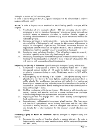 Strategies to deliver on 2012 education goals
In order to deliver the goals for 2012, specific strategies will be implemented to improve
access, quality and equity.

Access: In order to improve access to education, the following specific strategies will be
adopted:
      i. Construction of new secondary schools – 560 new secondary schools will be
          constructed to improve transition from primary schools and ensure increased and
          equitable access to secondary education. In addition, financial support to
          secondary school students will be enhanced (e.g. tuition waivers and bursaries for
          vulnerable groups);
     ii. Increasing enrolment in public universities – Having de-linked admissions from
          the availability of bed-spaces in each campus, the Government will continue to
          support the development of private (and faith-based) universities that meet the
          requirements of the Commission for Higher Education. This is expected to raise
          the transition rate from secondary school to universities to 8 per cent;
    iii. Introducing open and distant learning – This will enhance access to university
          education, especially to the financially disadvantaged; and
    iv. Introducing e-learning and blended learning as an alternative delivery system – E-
          learning will be introduced as an alternative mode of delivery of education. This
          will improve both access and quality of the education.

Improving the Quality of Education: Specific strategies to improve quality will include:
     i. Recruitment of more teachers to improve the teacher to student ratio – to attain
         the required national standard of 1:40 teacher to student ratio, a major teacher
         recruitment programme aiming to employ 28,000 more teachers by 2012 will be
         implemented;
    ii. Gradual phasing out the training of P1 teachers – Non-diploma teaching will be
         phased out to pave the way for more diploma-level teachers at primary level in
         public schools. This would ensure that teachers with higher level of training and
         knowledge of modern teaching technologies are hired to enhance the quality of
         education in Kenyan schools. Future training of teachers in these institutions will
         focus on building STI skills;
   iii. Building consistency within the curriculum – This initiative will streamline pre-
         primary , primary and secondary curricula to ensure consistency and continuity,
         while avoiding changes that are not internal and demand-driven;
   iv. Improving the text book to pupil ratio – This will be done by increasing the text
         book grant to schools; and
    v. Integrating early child education into primary school learning – The Government
         will introduce a pre-primary teacher training curriculum and link early child
         education to primary education. This will strengthen early childhood education
         and thereby lay a solid foundation for the country’s overall education and
         training.

Promoting Equity in Access to Education: Specific strategies to improve equity will
include:
      i. Increasing the number of boarding schools in pastoral districts – In order to
         improve equity and access, more boarding schools will be constructed in pastoral
         and ASAL areas;
                                                                                   Page 101
 
