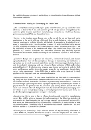 be established to provide research and training for transformative leadership to the highest
international standards.


Economic Pillar: Moving the Economy up the Value Chain

After a comprehensive analysis of Kenya’s global competitiveness, six key sectors have been
identified to deliver the 10 per cent economic growth rate per annum envisaged under the
economic pillar: tourism; agriculture; manufacturing; wholesale and retail trade; business
process outsourcing (BPO); and financial services.

Tourism: In the tourism sector, Kenya aims to be one of the top ten long-haul tourist
destinations in the world, offering a high-end, diverse, and distinctive visitor experience.
Specific strategies for realising this aim will include: (i) aggressively developing Kenya’s
coast by establishing resort cities in two key locations; (ii) achieving higher tourist revenue
yield by increasing the quality of service and charges in country’s premium safari parks, and
by improving facilities in all under-utilised parks; (iii) creating new high value niche
products (e.g. cultural, eco-sports and water-based tourism); (iv) attracting high-end
international hotel chains; and (v) investing in new conference facilities to boost business
tourism.

Agriculture: Kenya aims to promote an innovative, commercially-oriented, and modern
agricultural sector. This will be accomplished through: (i) transforming key institutions in
agriculture and livestock to promote agricultural growth; (ii) increasing productivity of crops
and livestock; (iii) introducing land use polices for better utilisation of high and medium
potential lands; (iv) developing more irrigable areas in arid and semi-arid lands for both
crops and livestock; and (v) improving market access for our smallholders through better
supply chain management. Vision 2030 aims at adding value to our farm and livestock
products before they reach local and international markets.

Wholesale and retail trade: The 2030 vision for wholesale and retail trade is to raise earnings
by giving our large informal sector opportunites to transform itself into a part of the a formal
sector that is efficient, multi-tiered, diversified in product range and innovative. This will be
realised through: (i) training and credit (ii) improving efficiency by reducing the number of
players between the producer and the consumer; (iii) creating formal market outlets for
small-scale operators who will then graduate from the informal sector; (iv) encouraging more
investment in retail trade; (iv) developing an outreach programme to expand retail trade; and
(v) developing training programmes to improve retail skills.

Manufacturing: Kenya aims to have a robust, diversified, and competitive manufacturing
sector. This will be achieved through the implementation of the following strategies: (i)
restructuring key local industries that use local raw materials but are currently uncompetitive
(e.g. sugar and paper manufacturing); (ii) exploiting opportunities in value addition to local
agricultural produce; (iii) adding value to intermediate imports and capturing the “last step”
of value addition (e.g. in metals and plastics).

Business process outsourcing: Kenya aims to become the top off-shoring destination in
Africa. BPO will, therefore, become the sector of choice for employment for youth and
                                             Page x
 