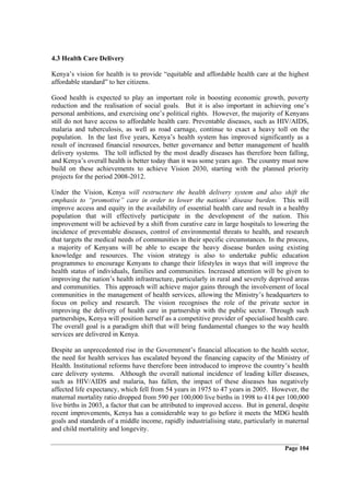 4.3 Health Care Delivery

Kenya’s vision for health is to provide “equitable and affordable health care at the highest
affordable standard” to her citizens.

Good health is expected to play an important role in boosting economic growth, poverty
reduction and the realisation of social goals. But it is also important in achieving one’s
personal ambitions, and exercising one’s political rights. However, the majority of Kenyans
still do not have access to affordable health care. Preventable diseases, such as HIV/AIDS,
malaria and tuberculosis, as well as road carnage, continue to exact a heavy toll on the
population. In the last five years, Kenya’s health system has improved significantly as a
result of increased financial resources, better governance and better management of health
delivery systems. The toll inflicted by the most deadly diseases has therefore been falling,
and Kenya’s overall health is better today than it was some years ago. The country must now
build on these achievements to achieve Vision 2030, starting with the planned priority
projects for the period 2008-2012.

Under the Vision, Kenya will restructure the health delivery system and also shift the
emphasis to “promotive” care in order to lower the nations’ disease burden. This will
improve access and equity in the availability of essential health care and result in a healthy
population that will effectively participate in the development of the nation. This
improvement will be achieved by a shift from curative care in large hospitals to lowering the
incidence of preventable diseases, control of environmental threats to health, and research
that targets the medical needs of communities in their specific circumstances. In the process,
a majority of Kenyans will be able to escape the heavy disease burden using existing
knowledge and resources. The vision strategy is also to undertake public education
programmes to encourage Kenyans to change their lifestyles in ways that will improve the
health status of individuals, families and communities. Increased attention will be given to
improving the nation’s health infrastructure, particularly in rural and severely deprived areas
and communities. This approach will achieve major gains through the involvement of local
communities in the management of health services, allowing the Ministry’s headquarters to
focus on policy and research. The vision recognises the role of the private sector in
improving the delivery of health care in partnership with the public sector. Through such
partnerships, Kenya will position herself as a competitive provider of specialised health care.
The overall goal is a paradigm shift that will bring fundamental changes to the way health
services are delivered in Kenya.

Despite an unprecedented rise in the Government’s financial allocation to the health sector,
the need for health services has escalated beyond the financing capacity of the Ministry of
Health. Institutional reforms have therefore been introduced to improve the country’s health
care delivery systems. Although the overall national incidence of leading killer diseases,
such as HIV/AIDS and malaria, has fallen, the impact of these diseases has negatively
affected life expectancy, which fell from 54 years in 1975 to 47 years in 2005. However, the
maternal mortality ratio dropped from 590 per 100,000 live births in 1998 to 414 per 100,000
live births in 2003, a factor that can be attributed to improved access. But in general, despite
recent improvements, Kenya has a considerable way to go before it meets the MDG health
goals and standards of a middle income, rapidly industrialising state, particularly in maternal
and child mortalitity and longevity.

                                                                                       Page 104
 