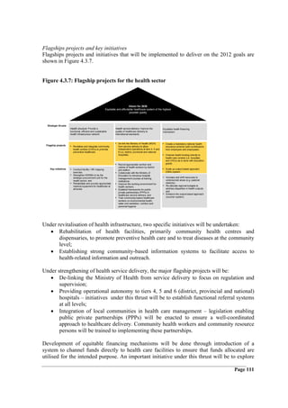 Flagships projects and key initiatives
Flagships projects and initiatives that will be implemented to deliver on the 2012 goals are
shown in Figure 4.3.7.


Figure 4.3.7: Flagship projects for the health sector



                                                                             Vision for 2030
                                                         Equitable and affordable healthcare system of the highest
                                                                              possible quality




  Strategic thrusts
                      Health structure: Provide a                 Health service delivery: Improve the           Equitable health financing
                      functional, efficient and sustainable       quality of healthcare delivery to              mechanism
                      health infrastructure network               international standards


                                                                 • De-link the Ministry of Health (MOH)          • Create a mandatory national health
 Flagship projects    • Revitalise and integrate community           from service delivery to allow                insurance scheme (with contributions
                          health centres (CHCs) to promote           independent operations at tiers 4, 5 and      from employers and employees)
                          preventive healthcare                      6 (i.e. district, provincial and national
                                                                     hospitals)                                  • Channel health funding directly to
                                                                                                                   health care centres (i.e. hospitals
                                                                                                                   and CHCs) as is done with education
                                                                 • Recruit appropriate number and                  grants
                                                                     cadres of health workers by district
    Key initiatives   • Conduct facility / HR mapping                and station;                                • Scale up output-based approach
                          exercise;                              • Collaborate with the Ministry of                (OBA) system
                      •   Strengthen KEMSA to be the                 Education to introduce hospital
                          strategic procurement unit for the         management courses at training              • Increase and shift resources to
                          health sector; and                         institutions;                                  underserved areas (e.g. pastoral
                      •   Rehabilitate and provide appropriate   •   Improve the working environment for            districts);
                          medical equipment for healthcare at        health workers;                             • Re-allocate regional budgets to
                          all levels                             •   Establish frameworks for public-               address disparities in health outputs;
                                                                     private partnerships (PPPs) in                 and
                                                                     healthcare service delivery; and            • Enhance the output-based approach
                                                                 •   Train community-based healthcare               (voucher system)
                                                                     workers on environmental health,
                                                                     water and sanitation, nutrition and
                                                                     personal hygiene




Under revitalisation of health infrastructure, two specific initiatives will be undertaken:
   • Rehabilitation of health facilities, primarily community health centres and
       dispensaries, to promote preventive health care and to treat diseases at the community
       level;
   • Establishing strong community-based information systems to facilitate access to
       health-related information and outreach.

Under strengthening of health service delivery, the major flagship projects will be:
   • De-linking the Ministry of Health from service delivery to focus on regulation and
       supervision;
   • Providing operational autonomy to tiers 4, 5 and 6 (district, provincial and national)
       hospitals – initiatives under this thrust will be to establish functional referral systems
       at all levels;
   • Integration of local communities in health care management – legislation enabling
       public private partnerships (PPPs) will be enacted to ensure a well-coordinated
       approach to healthcare delivery. Community health workers and community resource
       persons will be trained to implementing these partnerships.

Development of equitable financing mechanisms will be done through introduction of a
system to channel funds directly to health care facilities to ensure that funds allocated are
utilised for the intended purpose. An important initiative under this thrust will be to explore

                                                                                                                                                             Page 111
 