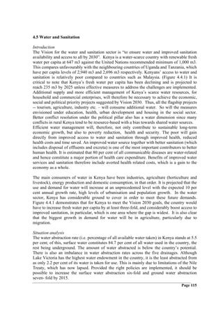 4.5 Water and Sanitation

Introduction
The Vision for the water and sanitation sector is “to ensure water and improved sanitation
availability and access to all by 2030”. Kenya is a water-scarce country with renewable fresh
water per capita at 647 m3 against the United Nations recommended minimum of 1,000 m3.
This compares unfavourably with the neighbouring countries of Uganda and Tanzania, which
have per capita levels of 2,940 m3 and 2,696 m3 respectively. Kenyans’ access to water and
sanitation is relatively poor compared to countries such as Malaysia. (Figure 4.4.1) It is
critical to note that Kenya’s fresh water per capita has been declining and is projected to
reach 235 m3 by 2025 unless effective measures to address the challenges are implemented.
Additional supply and more efficient management of Kenya’s scarce water resources, for
household and commercial enterprises, will therefore be necessary to achieve the economic,
social and political priority projects suggested by Vision 2030. Thus, all the flagship projects
-- tourism, agriculture, industry etc. – will consume additional water. So will the measures
envisioned under education, health, urban development and housing in the social sector.
Better conflict resolution under the political pillar also has a water dimension since many
conflicts in rural Kenya tend to be resource-based with a bias towards shared water sources.
Efficient water management will, therefore, not only contribute to sustainable long-term
economic growth, but also to poverty reduction, health and security. The poor will gain
directly from improved access to water and sanitation through improved health, reduced
health costs and time saved. An improved water source together with better sanitation (which
includes disposal of effluents and excreta) is one of the most important contributors to better
human health. It is estimated that 80 per cent of all communicable diseases are water-related
and hence constitute a major portion of health care expenditure. Benefits of improved water
services and sanitation therefore include averted health related costs, which is a gain to the
economy as a whole.

The main consumers of water in Kenya have been industries, agriculture (horticulture and
livestock), energy production and domestic consumption, in that order. It is projected that the
use and demand for water will increase at an unprecedented level with the expected 10 per
cent annual growth rate, high levels of urbanisation and population growth. In the water
sector, Kenya has considerable ground to cover in order to meet these future demands.
Figure 4.4.1 demonstrates that for Kenya to meet the Vision 2030 goals, the country would
have to increase fresh water per capita by at least three-fold, and considerably boost access to
improved sanitation, in particular, which is one area where the gap is widest. It is also clear
that the biggest growth in demand for water will be in agriculture, particularly due to
migration.

Situation analysis
The water abstraction rate (i.e. percentage of all available water taken) in Kenya stands at 5.5
per cent; of this, surface water constitutes 84.7 per cent of all water used in the country, the
rest being underground. The amount of water abstracted is below the country’s potential.
There is also an imbalance in water abstraction rates across the five drainages. Although
Lake Victoria has the highest water endowment in the country, it is the least abstracted from
as only 2.2 per cent of its water is taken for use. This is mainly due to limitations of the Nile
Treaty, which has now lapsed. Provided the right policies are implemented, it should be
possible to increase the surface water abstraction six-fold and ground water abstraction
seven- fold by 2015.
                                                                                       Page 115
 