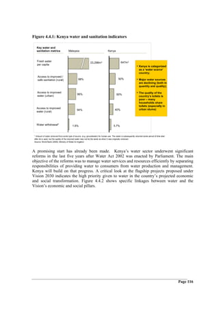 Figure 4.4.1: Kenya water and sanitation indicators

   Key water and
   sanitation metrics                  Malaysia                                    Kenya


   Fresh water                                                                                   647m 3
                                                               23,298m 3
   per capita
                                                                                                                   • Kenya is categorized
                                                                                                                     as a ‘water scarce’
                                                                                                                     country;
    Access to improved /
    safe sanitation (rural)                       98%                                          50%                 • Major water sources
                                                                                                                     are declining (both in
                                                                                                                     quantity and quality);

    Access to improved
                                                96%                                         60%
                                                                                                                   • The quality of the
    water (urban)                                                                                                    country’s toilets is
                                                                                                                     poor – many
                                                                                                                     households share
                                                                                                                     toilets (especially in
   Access to improved                                                                                                urban slums)
                                                94%                                        40%
   water (rural)



   Water withdrawal*                       1.6%                                          5.7%


 * Amount of water removed from some type of source, (e.g. groundwater) for human use. The water is subsequently returned some period of time later
 after its is used, but the quality of the returned water may not be the same as when it was originally removed.
 Source: World Bank (2006); Ministry of Water & Irrigation



A promising start has already been made. Kenya’s water sector underwent significant
reforms in the last five years after Water Act 2002 was enacted by Parliament. The main
objective of the reforms was to manage water services and resources efficiently by separating
responsibilities of providing water to consumers from water production and management.
Kenya will build on that progress. A critical look at the flagship projects proposed under
Vision 2030 indicates the high priority given to water in the country’s projected economic
and social transformation. Figure 4.4.2 shows specific linkages between water and the
Vision’s economic and social pillars.




                                                                                                                                                      Page 116
 