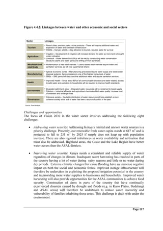 Figure 4.4.2: Linkages between water and other economic and social sectors



  Sector                 Linkages

                         • Resort cities, premium parks, niche products – These will require additional water and
    Tourism                expansion of water and sanitation infrastructure
                         • Wildlife – Kenya’s wildlife, a key attraction to tourists, requires water for survival
                         • Irrigation – Development of irrigation will increase demand for water as more land is brought
    Agriculture            under cultivation
                         • Livestock – Water demand in ASALs will be met by constructing water conservation
                           structures (dams and water pans) and drilling of more boreholes

    Wholesale and        • Modernization of new retail markets – District-based retail markets require water and
    retail trade           sanitation services, as will new supermarket chains

                         • Special Economic Zones – Manufacturing processes require water supply and waste water
    Manufacturing          disposal systems. Agro-processing is one of the highest consumers of water
                         • SMEs – SME parks will also consume additional water and require sanitation services.
                         • Improved Health – Since about 80%of all communicable diseases are water-related, access
    Health                 to safe water and sanitation to households will be required to improve health standards.


                         • Degraded catchment areas – Degraded water resources will be reclaimed to boost supply
    Environment          • Pollution – Industrial effluents and agricultural chemicals affect water quality, increase cost
                           of treatment and endanger lives
                         • Cohesive society – Equitable distribution of water resources will help establish a more
    Governance             cohesive society since lack of water has been a source of conflict in the past


 Source: Team analysis



Challenges and opportunities
The focus of Vision 2030 in the water sector involves addressing the following eight
challenges:

     •      Addressing water scarcity: Addressing Kenya’s limited and uneven water sources is a
            priority challenge. Presently, our renewable fresh water capita stands at 647 m3 and is
            projected to fall to 235 m3 by 2025 if supply does not keep up with population
            increase. There are also regional imbalances in water availability and utilisation that
            must also be addressed. Highland areas, the Coast and the Lake Region have better
            water access than the ASAL districts.

     •      Improving water security: Kenya needs a consistent and reliable supply of water
            regardless of changes in climate. Inadequate water harvesting has resulted in parts of
            the country having a lot of water during rainy seasons and little or no water during
            dry periods. Extreme climatic changes that cause flooding have an immense negative
            impact on both the social and economic fronts. Improved storage infrastructure will
            therefore be undertaken in exploiting the proposed irrigation potential in the country
            and in providing more water supplies to businesses and households. Improved water
            harvesting will also provide opportunities for the ASAL communities to achieve food
            security. Construction of dams in parts of the country that have continually
            experienced disasters caused by drought and floods (e.g. in Kano Plains, Budalangi
            and ASAL areas) will therefore be undertaken to reduce water insecurity and
            vulnerability of families inhabiting those areas. This challenge is dealt with under the
            environment.


                                                                                                                             Page 117
 
