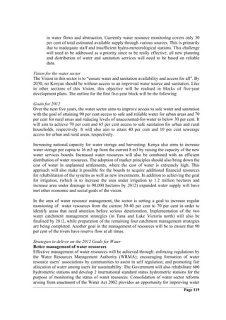 in water flows and abstraction. Currently water resource monitoring covers only 30
       per cent of total estimated available supply through various sources. This is primarily
       due to inadequate staff and insufficient hydro-meteorological stations. This challenge
       will need to be addressed as a priority since to be really effective, all new planning
       and distribution of water and sanitation services will need to be based on reliable
       data.

Vision for the water sector
The Vision in this sector is to “ensure water and sanitation availability and access for all”. By
2030, no Kenyan should be without access to an improved water source and sanitation. Like
in other sections of this Vision, this objective will be realised in blocks of five-year
development plans. The outline for the first five-year block will be the following:

Goals for 2012
Over the next five years, the water sector aims to improve access to safe water and sanitation
with the goal of attaining 90 per cent access to safe and reliable water for urban areas and 70
per cent for rural areas and reducing levels of unaccounted-for-water to below 30 per cent. It
will aim to achieve 70 per cent and 65 per cent access to safe sanitation for urban and rural
households, respectively. It will also aim to attain 40 per cent and 10 per cent sewerage
access for urban and rural areas, respectively.

Increasing national capacity for water storage and harvesting: Kenya also aims to increase
water storage per capita to 16 m3 up from the current 8 m3 by raising the capacity of the new
water services boards. Increased water resources will also be combined with an efficient
distribution of water resources. The adoption of market principles should also bring down the
cost of water in unplanned settlements, where the cost of water is extremely high. This
approach will also make it possible for the boards to acquire additional financial resources
for rehabilitation of the systems as well as new investments. In addition to achieving the goal
for irrigation, (which is to increase the area under irrigation to 1.2 million hectares and
increase area under drainage to 90,000 hectares by 2012) expanded water supply will have
met other economic and social goals of the vision.

In the area of water resource management, the sector is setting a goal to increase regular
monitoring of water resources from the current 30-40 per cent to 70 per cent in order to
identify areas that need attention before serious deterioration. Implementation of the two
water catchment management strategies (in Tana and Lake Victoria north) will also be
finalised by 2012, while preparation of the remaining four catchment management strategies
are being completed. Another goal in the management of resources will be to ensure that 90
per cent of the rivers have reserve flow at all times.

Strategies to deliver on the 2012 Goals for Water
Better management of water resources
Effective management of water resources will be achieved through: enforcing regulations by
the Water Resources Management Authority (WRMA); encouraging formation of water
resource users’ associations by communities to assist in self regulation; and promoting fair
allocation of water among users for sustainability. The Government will also rehabilitate 600
hydrometric stations and develop 2 international standard status hydrometric stations for the
purpose of monitoring the status of water resources. Consolidation of water sector reforms
arising from enactment of the Water Act 2002 provides an opportunity for improving water
                                                                                       Page 119
 