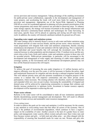 service provision and resource management. Taking advantage of the enabling environment
for public-private sector collaboration, especially in the development and management of
water projects, and accelerating the trend, will avail more funds for scaling up service
provision and management. Appropriate use of the Sector-Wide Approach to Planning
(SWAP) as a tool for coordinated approach to planning will also promote prioritisation of the
various programmes and ensure that resources are provided to deserving areas. To enhance
water storage capacity, the strategy will increase investment in the storage infrastructure and
develop innovative community-based methods and technologies for water harvesting. In
rural areas, specific focus will be placed on capturing and storing run-off water from tin
roofs. In addition, the country will intensify catchment methods for ground run-off water.

Upgrading water supply and sanitation systems
The water strategy aims to intensify Kenya’s access to safe water and better sanitation using
the national network of water services boards, and the private sector, where necessary. The
water programmes will integrate both water and sanitation components, thereby ensuring
simultaneous development of water and sanitation with the right pricing, This is expected to
bring individual and social benefits that will outweigh the investment costs. With the
expected increase in urban population and development of the 15 medium towns and the new
resort cities at the Coast, Isiolo and Lodwar, water and sanitation systems in those sites will
be accorded priority. Public-private partnerships, in particular, will be encouraged in the
development and management of water supply and clustering of viable water supplies and
sewerage systems, as the Government and its international development partners may not
have all the financial resources this will require.

Irrigation
To achieve the goal of increasing the area under irrigation to 1.2 million hectares and to
improve efficiency over the next five years, it will be necessary to finalise the policy, legal
and institutional framework for irrigation and also develop a national irrigation master plan.
This will indicate priority areas and also promote coordination of irrigation projects in the
country in a manner that will empower communities and also allow private sector
participation, where necessary. The existing schemes will, therefore, need to be rehabilitated
and expanded while new ones are put in place. Increasing the sustainability of irrigated and
drained areas will be achieved by empowering communities to manage their schemes and
thereby increase productivity to optimum levels. Investment in human resource capacity
development will be important to achieving this end.

Water sector reforms
Reforms in the water sector will be consolidated to make all new institutions operational,
thereby decentralising sectoral management and development. This will result in efficient
delivery of water services and sustainable water resources management.

Cross cutting issues
In order to achieve the goals set for water and sanitation, it will be necessary for the country
to pay attention to cross-cutting issues that that affect all sectors of the economy. One of
these is the problem of environmental degradation, which continues to have a negative
impact on the availability of water. Another concern is the lack of a gender focus in water
policy and management; water scarcity affects women and girls more than it does men and
boys because women and girls – in both rural and urban areas – are often charged with the
responsibility of ensuring that household needs for water are met. Women and girls who
                                                                                       Page 120
 