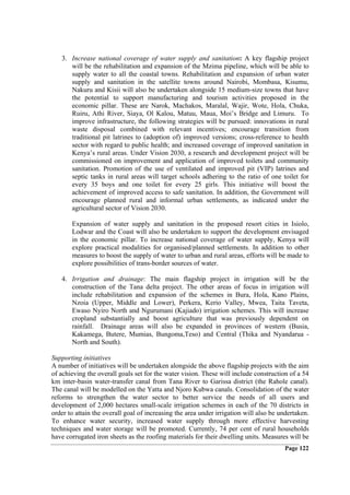3. Increase national coverage of water supply and sanitation: A key flagship project
      will be the rehabilitation and expansion of the Mzima pipeline, which will be able to
      supply water to all the coastal towns. Rehabilitation and expansion of urban water
      supply and sanitation in the satellite towns around Nairobi, Mombasa, Kisumu,
      Nakuru and Kisii will also be undertaken alongside 15 medium-size towns that have
      the potential to support manufacturing and tourism activities proposed in the
      economic pillar. These are Narok, Machakos, Maralal, Wajir, Wote, Hola, Chuka,
      Ruiru, Athi River, Siaya, Ol Kalou, Matuu, Maua, Moi’s Bridge and Limuru. To
      improve infrastructure, the following strategies will be pursued: innovations in rural
      waste disposal combined with relevant incentives; encourage transition from
      traditional pit latrines to (adoption of) improved versions; cross-reference to health
      sector with regard to public health; and increased coverage of improved sanitation in
      Kenya’s rural areas. Under Vision 2030, a research and development project will be
      commissioned on improvement and application of improved toilets and community
      sanitation. Promotion of the use of ventilated and improved pit (VIP) latrines and
      septic tanks in rural areas will target schools adhering to the ratio of one toilet for
      every 35 boys and one toilet for every 25 girls. This initiative will boost the
      achievement of improved access to safe sanitation. In addition, the Government will
      encourage planned rural and informal urban settlements, as indicated under the
      agricultural sector of Vision 2030.

       Expansion of water supply and sanitation in the proposed resort cities in Isiolo,
       Lodwar and the Coast will also be undertaken to support the development envisaged
       in the economic pillar. To increase national coverage of water supply, Kenya will
       explore practical modalities for organised/planned settlements. In addition to other
       measures to boost the supply of water to urban and rural areas, efforts will be made to
       explore possibilities of trans-border sources of water.

   4. Irrigation and drainage: The main flagship project in irrigation will be the
      construction of the Tana delta project. The other areas of focus in irrigation will
      include rehabilitation and expansion of the schemes in Bura, Hola, Kano Plains,
      Nzoia (Upper, Middle and Lower), Perkera, Kerio Valley, Mwea, Taita Taveta,
      Ewaso Nyiro North and Ngurumani (Kajiado) irrigation schemes. This will increase
      cropland substantially and boost agriculture that was previously dependent on
      rainfall. Drainage areas will also be expanded in provinces of western (Busia,
      Kakamega, Butere, Mumias, Bungoma,Teso) and Central (Thika and Nyandarua -
      North and South).

Supporting initiatives
A number of initiatives will be undertaken alongside the above flagship projects with the aim
of achieving the overall goals set for the water vision. These will include construction of a 54
km inter-basin water-transfer canal from Tana River to Garissa district (the Rahole canal).
The canal will be modelled on the Yatta and Njoro Kubwa canals. Consolidation of the water
reforms to strengthen the water sector to better service the needs of all users and
development of 2,000 hectares small-scale irrigation schemes in each of the 70 districts in
order to attain the overall goal of increasing the area under irrigation will also be undertaken.
To enhance water security, increased water supply through more effective harvesting
techniques and water storage will be promoted. Currently, 74 per cent of rural households
have corrugated iron sheets as the roofing materials for their dwelling units. Measures will be
                                                                                       Page 122
 