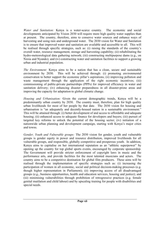 Water and Sanitation: Kenya is a water-scarce country. The economic and social
developments anticipated by Vision 2030 will require more high quality water supplies than
at present. The country, therefore, aims to conserve water sources and enhance ways of
harvesting and using rain and underground water. The 2030 vision for Water and Sanitation
is to ensure that improved water and sanitation are available and accessible to all. This will
be realised through specific strategies, such as: (i) raising the standards of the country’s
overall water, resource management, storage and harvesting capability; (ii) rehabilitating the
hydro-meteorological data gathering network; (iii) constructing multipurpose dams (e.g., on
Nzoia and Nyando); and (iv) constructing water and sanitation facilities to support a growing
urban and industrial population.

The Environment: Kenya aims to be a nation that has a clean, secure and sustainable
environment by 2030. This will be achieved through: (i) promoting environmental
conservation to better support the economic pillar’s aspirations; (ii) improving pollution and
waste management through the application of the right economic incentives; (iii)
commissioning of public-private partnerships (PPPs) for improved efficiency in water and
sanitation delivery; (iv) enhancing disaster preparedness in all disaster-prone areas and
improving the capacity for adaptation to global climatic change.

Housing and Urbanisation: Given the current demographic trends, Kenya will be a
predominantly urban country by 2030. The country must, therefore, plan for high quality
urban livelihoods for most of her people by that date. The 2030 vision for housing and
urbanisation is “an adequately and decently-housed nation in a sustainable environment.”
This will be attained through: (i) better development of and access to affordable and adequate
housing; (ii) enhanced access to adequate finance for developers and buyers; (iii) pursuit of
targeted key reforms to unlock the potential of the housing sector; (iv) initiation of a
nationwide urban planning and development campaign, starting with Kenya’s major cities
and towns.

Gender, Youth and Vulnerable groups: The 2030 vision for gender, youth and vulnerable
groups is gender equity in power and resource distribution, improved livelihoods for all
vulnerable groups, and responsible, globally competitive and prosperous youth. In addition,
Kenya aims to capitalise on her international reputation as an “athletic superpower” by
opening up the country for top global sports events, encouraged by corporate sponsorship.
The Government will provide stricter enforcement of copyright laws in music and the
performance arts, and provide facilities for the most talented musicians and actors. The
country aims to be a competitive destination for global film producers. These aims will be
realised through the implementation of specific strategies such as: (i) increasing the
participation of women in all economic, social and political decision-making processes (e.g.
though higher representation in Parliament); (ii) improving access of all disadvantaged
groups (e.g., business opportunities, health and education services, housing and justice); and
(iii) minimising vulnerabilities through prohibition of retrogressive practices (e.g. female
genital mutilation and child labour) and by upscaling training for people with disabilities and
special needs.




                                           Page xii
 