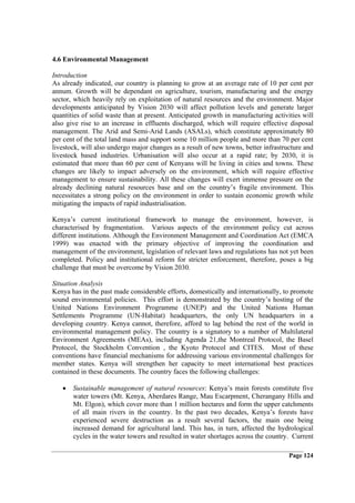 4.6 Environmental Management

Introduction
As already indicated, our country is planning to grow at an average rate of 10 per cent per
annum. Growth will be dependant on agriculture, tourism, manufacturing and the energy
sector, which heavily rely on exploitation of natural resources and the environment. Major
developments anticipated by Vision 2030 will affect pollution levels and generate larger
quantities of solid waste than at present. Anticipated growth in manufacturing activities will
also give rise to an increase in effluents discharged, which will require effective disposal
management. The Arid and Semi-Arid Lands (ASALs), which constitute approximately 80
per cent of the total land mass and support some 10 million people and more than 70 per cent
livestock, will also undergo major changes as a result of new towns, better infrastructure and
livestock based industries. Urbanisation will also occur at a rapid rate; by 2030, it is
estimated that more than 60 per cent of Kenyans will be living in cities and towns. These
changes are likely to impact adversely on the environment, which will require effective
management to ensure sustainability. All these changes will exert immense pressure on the
already declining natural resources base and on the country’s fragile environment. This
necessitates a strong policy on the environment in order to sustain economic growth while
mitigating the impacts of rapid industrialisation.

Kenya’s current institutional framework to manage the environment, however, is
characterised by fragmentation. Various aspects of the environment policy cut across
different institutions. Although the Environment Management and Coordination Act (EMCA
1999) was enacted with the primary objective of improving the coordination and
management of the environment, legislation of relevant laws and regulations has not yet been
completed. Policy and institutional reform for stricter enforcement, therefore, poses a big
challenge that must be overcome by Vision 2030.

Situation Analysis
Kenya has in the past made considerable efforts, domestically and internationally, to promote
sound environmental policies. This effort is demonstrated by the country’s hosting of the
United Nations Environment Programme (UNEP) and the United Nations Human
Settlements Programme (UN-Habitat) headquarters, the only UN headquarters in a
developing country. Kenya cannot, therefore, afford to lag behind the rest of the world in
environmental management policy. The country is a signatory to a number of Multilateral
Environment Agreements (MEAs), including Agenda 21,the Montreal Protocol, the Basel
Protocol, the Stockholm Convention , the Kyoto Protocol and CITES. Most of these
conventions have financial mechanisms for addressing various environmental challenges for
member states. Kenya will strengthen her capacity to meet international best practices
contained in these documents. The country faces the following challenges:

   •   Sustainable management of natural resources: Kenya’s main forests constitute five
       water towers (Mt. Kenya, Aberdares Range, Mau Escarpment, Cherangany Hills and
       Mt. Elgon), which cover more than 1 million hectares and form the upper catchments
       of all main rivers in the country. In the past two decades, Kenya’s forests have
       experienced severe destruction as a result several factors, the main one being
       increased demand for agricultural land. This has, in turn, affected the hydrological
       cycles in the water towers and resulted in water shortages across the country. Current

                                                                                     Page 124
 
