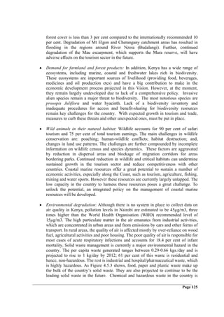 forest cover is less than 3 per cent compared to the internationally recommended 10
    per cent. Degradation of Mt Elgon and Cherangany catchment areas has resulted in
    flooding in the regions around River Nzoia (Budalangi). Further, continued
    degradation of the Mau escarpment, which supports the Mara reserve, will have
    adverse effects on the tourism sector in the future.

•   Demand for farmland and forest products: In addition, Kenya has a wide range of
    ecosystems, including marine, coastal and freshwater lakes rich in biodiversity.
    These ecosystems are important sources of livelihood (providing food, beverages,
    medicines and oil production etcs) and have a big contribution to make in the
    economic development process projected in this Vision. However, at the moment,
    they remain largely undeveloped due to lack of a comprehensive policy. Invasive
    alien species remain a major threat to biodiversity. The most notorious species are
    prosopis Juliflora and water hyacinth. Lack of a biodiversity inventory and
    inadequate procedures for access and benefit-sharing for biodiversity resources
    remain key challenges for the country. With expected growth in tourism and trade,
    measures to curb these threats and other unexpected ones, must be put in place.

•   Wild animals in their natural habitat: Wildlife accounts for 90 per cent of safari
    tourism and 75 per cent of total tourism earnings. The main challenges in wildlife
    conservation are: poaching; human-wildlife conflicts; habitat destruction; and,
    changes in land use patterns. The challenges are further compounded by incomplete
    information on wildlife census and species dynamics. These factors are aggravated
    by reduction in dispersal areas and blockage of migration corridors for areas
    bordering parks. Continued reduction in wildlife and critical habitats can undermine
    sustained growth in the tourism sector and reduce competitiveness with other
    countries. Coastal marine resources offer a great potential to sustain a number of
    economic activities, especially along the Coast, such as tourism, agriculture, fishing,
    mining and water sports. However these resources are currently largely untapped. The
    low capacity in the country to harness these resources poses a great challenge. To
    unlock the potential, an integrated policy on the management of coastal marine
    resources will be developed.

•   Environmental degradation: Although there is no system in place to collect data on
    air quality in Kenya, pollution levels in Nairobi are estimated to be 45µg/m3, three
    times higher than the World Health Organisation (WHO) recommended level of
    15µg/m3. The high particulate matter in the air emanates from industrial activities,
    which are concentrated in urban areas and from emissions by cars and other forms of
    transport. In rural areas, the quality of air is affected mostly by over-reliance on wood
    fuel, agricultural activities and poor housing. The poor quality of air is responsible for
    most cases of acute respiratory infections and accounts for 18.4 per cent of infant
    mortality. Solid waste management is currently a major environmental hazard in the
    country. The per capita waste generated ranges between 0.29-0.66 kgs./day and is
    projected to rise to 1 kg/day by 2012; 61 per cent of this waste is residential and
    hence, non-hazardous. The rest is industrial and hospital/pharmaceutical waste, which
    is highly hazardous. As Figure 4.5.3 shows, food, paper and plastic waste make up
    the bulk of the country’s solid waste. They are also projected to continue to be the
    leading solid waste in the future. Chemical and hazardous waste in the country is

                                                                                    Page 125
 