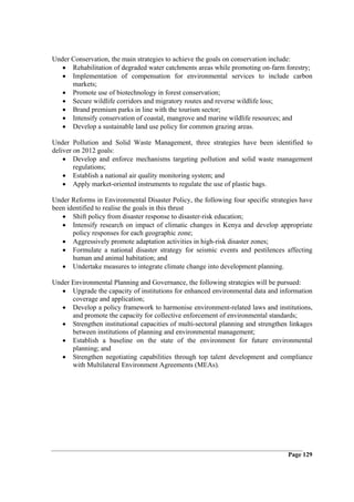 Under Conservation, the main strategies to achieve the goals on conservation include:
   • Rehabilitation of degraded water catchments areas while promoting on-farm forestry;
   • Implementation of compensation for environmental services to include carbon
      markets;
   • Promote use of biotechnology in forest conservation;
   • Secure wildlife corridors and migratory routes and reverse wildlife loss;
   • Brand premium parks in line with the tourism sector;
   • Intensify conservation of coastal, mangrove and marine wildlife resources; and
   • Develop a sustainable land use policy for common grazing areas.

Under Pollution and Solid Waste Management, three strategies have been identified to
deliver on 2012 goals:
    • Develop and enforce mechanisms targeting pollution and solid waste management
        regulations;
    • Establish a national air quality monitoring system; and
    • Apply market-oriented instruments to regulate the use of plastic bags.

Under Reforms in Environmental Disaster Policy, the following four specific strategies have
been identified to realise the goals in this thrust
   • Shift policy from disaster response to disaster-risk education;
   • Intensify research on impact of climatic changes in Kenya and develop appropriate
       policy responses for each geographic zone;
   • Aggressively promote adaptation activities in high-risk disaster zones;
   • Formulate a national disaster strategy for seismic events and pestilences affecting
       human and animal habitation; and
   • Undertake measures to integrate climate change into development planning.

Under Environmental Planning and Governance, the following strategies will be pursued:
   • Upgrade the capacity of institutions for enhanced environmental data and information
      coverage and application;
   • Develop a policy framework to harmonise environment-related laws and institutions,
      and promote the capacity for collective enforcement of environmental standards;
   • Strengthen institutional capacities of multi-sectoral planning and strengthen linkages
      between institutions of planning and environmental management;
   • Establish a baseline on the state of the environment for future environmental
      planning; and
   • Strengthen negotiating capabilities through top talent development and compliance
      with Multilateral Environment Agreements (MEAs).




                                                                                  Page 129
 