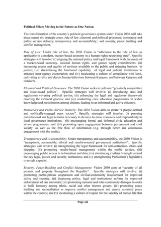 Political Pillar: Moving to the Future as One Nation

The transformation of the country’s political governance system under Vision 2030 will take
place across six strategic areas: rule of law; electoral and political processes; democracy and
public service delivery; transparency and accountability;; and security, peace building and
conflict management.

Rule of Law: Under rule of law, the 2030 Vision is “adherence to the rule of law as
applicable to a modern, market-based economy in a human rights-respecting state”. Specific
strategies will involve: (i) aligning the national policy and legal framework with the needs of
a market-based economy, national human rights, and gender equity commitments; (ii)
increasing access and quality of services available to the public and reducing barriers to
justice; (iii) streamlining the functional capability of legal and judicial institutions to
enhance inter-agency cooperation; and (iv) inculcating a culture of compliance with laws,
cultivating civility and decent human behaviour between Kenyans, and between Kenyans and
outsiders. .

Electoral and Political Processes: The 2030 Vision seeks to cultivate “genuinely competitive
and issue-based politics”. Specific strategies will involve: (i) introducing laws and
regulations covering political parties; (ii) enhancing the legal and regulatory framework
covering the electoral process; and (iii) conducting civic education programmes to widen
knowledge and participation among citizens, leading to an informed and active citizenry.

Democracy and Public Service Delivery: The 2030 Vision aims to create “a people-centred
and politically-engaged open society”. Specific strategies will involve: (i) pursuing
constitutional and legal reforms necessary to devolve to move resources and responsibility to
local governance institutions; (ii) encouraging formal and informal civic education and
action programmes; and (iii) promoting open engagement between government and civil
society, as well as the free flow of information (e.g. through better and continuous
engagement with the media).

Transparency and Accountability: Under transparency and accountability, the 2030 Vision is
“transparent, accountable, ethical and results-oriented government institutions”. Specific
strategies will involve: (i) strengthening the legal framework for anti-corruption, ethics and
integrity; (ii) promoting results-based management within the public service; (iii)
encouraging public access to information and data; (iv) introducing civilian oversight around
the key legal, justice and security institutions; and (v) strengthening Parliament’s legislative
oversight capacity.

Security, Peace-Building and Conflict Management: Vision 2030 aims at “security of all
persons and property throughout the Republic”. Specific strategies will involve: (i)
promoting public-private cooperation and civilian/community involvement for improved
safety and security; (ii) deepening policy, legal and institutional reform for improved
enforcement of law and order; (iii) promoting national and inter-community dialogue in order
to build harmony among ethnic, racial and other interest groups; (iv) promoting peace
building and reconciliation to improve conflict management and ensure sustained peace
within the country; and (v) inculcating a culture of respect for the sanctity of human life that

                                           Page xiii
 