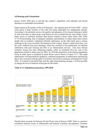 4.8 Housing and Urbanisation

Kenya Vision 2030 aims to provide the country’s population with adequate and decent
housing in a sustainable environment.

Improvement in the quality of life of all Kenyans – the supreme goal of Vision 2030 – cannot
come about if large sections of the rural and urban population are inadequately housed.
According to Government surveys, the quality and adequacy of low-income housing is better
in rural areas than in urban areas; rural houses are less crowded and are more likely to have
better access to sanitation facilities than houses located in dense urban slums, (See Table
4.7.3) Overcrowding, lack of adequate sanitation and pollution in urban slums pose serious
health risks to residents. Unplanned informal settlements, on the other hand, pose a serious
challenge to the socio-economic development of the country. Kenya’s urban areas have over
the years suffered from poor planning, which has resulted in the proliferation of informal
settlements with poor housing and little or no infrastructure services. Like most African
countries, Kenya has been urbanising rapidly; while an estimated 20.4 per cent of her
population resided in urban areas by 2005, by 2030 the proportion of the Kenyan population
living in urban areas is estimated to reach 60 per cent as shown in Figure 4.7.1. This rapid
urbanisation will henceforth be guided by a planned programme in urbanisation and housing
that is also consistent with the path of economic and social investments anticipated by Vision
2030. It is based on the belief that with the right urban-planning strategy, it will be possible
to change the lives of millions of Kenyans for the better.

Table 4.7.1: Population projections, 1999-2030



                                                                                       Urban dwellers
                                                                                       exceed half the
                                                                                       country’s
                                                                                       population and
                                                                                       overtake rural
        Urban population in millions                                                   dwellers
        Rural population in millions
                                                                                                         43.4
                                                                                31.7       38.2
                                                                         23.1
                                                                  16.9
                                    5.4                    12.3
                                                    9.0

                                                    25.3   26.5   27.1   26.6
                                    22.7                                        24.6
                                                                                           22.3      20.2



                                   1999             2007   2012   2017   2022   2027      2030       2032

  Total Population                 28.2             34.3   38.8   43.9   49.7   56.2       60.5           63.6
  Millions

  Urban population                 19%              26%    32%    38%    47%    56%        63%            68%
  %



 * Based on projections from 1999 National Census
 Source: CBS




Nairobi alone accounts for between 40 and 50 per cent of Kenya’s GDP. There is a positive
correlation between levels of urbanisation and national economic development. Countries
                                                                                                                 Page 143
 