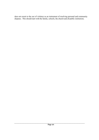 does not resort to the use of violence as an instrument of resolving personal and community
disputes. This should start with the family, schools, the church and all public institutions.




                                          Page xiv
 
