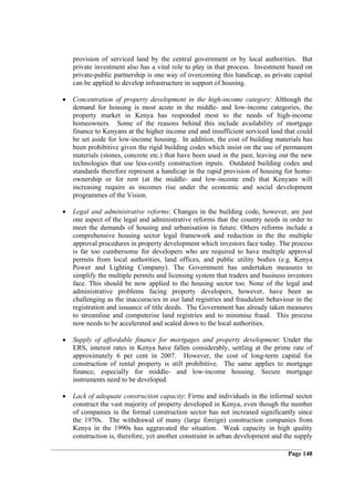 provision of serviced land by the central government or by local authorities. But
    private investment also has a vital role to play in that process. Investment based on
    private-public partnership is one way of overcoming this handicap, as private capital
    can be applied to develop infrastructure in support of housing.

•   Concentration of property development in the high-income category: Although the
    demand for housing is most acute in the middle- and low-income categories, the
    property market in Kenya has responded most to the needs of high-income
    homeowners. Some of the reasons behind this include availability of mortgage
    finance to Kenyans at the higher income end and insufficient serviced land that could
    be set aside for low-income housing. In addition, the cost of building materials has
    been prohibitive given the rigid building codes which insist on the use of permanent
    materials (stones, concrete etc.) that have been used in the past, leaving out the new
    technologies that use less-costly construction inputs. Outdated building codes and
    standards therefore represent a handicap in the rapid provision of housing for home-
    ownership or for rent (at the middle- and low-income end) that Kenyans will
    increasing require as incomes rise under the economic and social development
    programmes of the Vision.

•   Legal and administrative reforms: Changes in the building code, however, are just
    one aspect of the legal and administrative reforms that the country needs in order to
    meet the demands of housing and urbanisation in future. Others reforms include a
    comprehensive housing sector legal framework and reduction in the the multiple
    approval procedures in property development which investors face today. The process
    is far too cumbersome for developers who are required to have multiple approval
    permits from local authorities, land offices, and public utility bodies (e.g. Kenya
    Power and Lighting Company). The Government has undertaken measures to
    simplify the multiple permits and licensing system that traders and business investors
    face. This should be now applied to the housing sector too. None of the legal and
    administrative problems facing property developers, however, have been as
    challenging as the inaccuracies in our land registries and fraudulent behaviour in the
    registration and issuance of title deeds. The Government has already taken measures
    to streamline and computerise land registries and to minimise fraud. This process
    now needs to be accelerated and scaled down to the local authorities.

•   Supply of affordable finance for mortgages and property development: Under the
    ERS, interest rates in Kenya have fallen considerably, settling at the prime rate of
    approximately 6 per cent in 2007. However, the cost of long-term capital for
    construction of rental property is still prohibitive. The same applies to mortgage
    finance, especially for middle- and low-income housing. Secure mortgage
    instruments need to be developed.

•   Lack of adequate construction capacity: Firms and individuals in the informal sector
    construct the vast majority of property developed in Kenya, even though the number
    of companies in the formal construction sector has not increased significantly since
    the 1970s. The withdrawal of many (large foreign) construction companies from
    Kenya in the 1990s has aggravated the situation. Weak capacity in high quality
    construction is, therefore, yet another constraint in urban development and the supply

                                                                                 Page 148
 