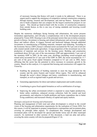 of necessary housing that Kenya will need; it needs to be addressed. There is an
       urgent need to support the emergence of competitive national construction companies
       through training, research and development, and start-up finance. Kenyans should
       aim to build companies that can compete for the largest construction projects in our
       region. This should go hand-in-hand with the re-entry of construction companies
       from outside Kenya, as this is one way of raising standards and lowering overall
       building costs.

Despite the numerous challenges facing housing and urbanisation, the sector presents
tremendous opportunities, and will play a complementary role to the development projects
proposed by Vision 2030. Housing is one of the principal sectors that can revitalise economic
growth in Kenya. Investment in housing and related infrastructure and services has multiple
direct and indirect effects. It triggers forward and backward linkages through additional
investments in manufacturing of building materials, transport and marketing. According to
the Economic Survey (2007), Kenya’s informal sector accounted for 94.3 per cent of all new
jobs created outside small-scale agriculture. A large proportion of this investment was in the
production of materials and services for the housing sector. Building and construction
contributed about 20.4 per cent of the non-monetary GDP and approximately 5 per cent of
the monetary GDP in 2003. In the same year, dwellings (including owner-occupied and
rented units) accounted for 4.7 per cent of the GDP. In 2003, the sector accounted for 11.7
per cent of the gross fixed capital formation compared to 8.3 per cent in 2002, hence
affirming that the sector has the potential to drive increases in economic growth in the
country. Based on this analysis, it is expected that housing and construction will support the
Vision by:

   •   Enabling the production of building materials to meet the huge demand for the
       country and the entire Eastern and Central Africa region. This will be enhanced
       through the sector’s direct linkages and hence, contribution to manufacturing, and
       transport, as well as regional trade in goods and services;

   •   Generating opportunities for direct and indirect employment and wealth creation;

   •   Contributing to gross fixed capital formation as well as mobilisation of savings;

   •   Improving the urban environment (which is expected to cause higher productivity,
       better safety conditions, enhanced revenue collection, both for central and local
       governments, and reduction in health problems and hence expenditure due to better
       living conditions); and increased vibrancy of capital and equity markets.

Strategies and goals for housing and urbanization
Planning and management of both rural and urban development is critical to the overall
vision of the housing and urbanisation requirements for the realisation of Vision 2030. For
this reason, it will be important to prepare comprehensive metropolitan and investment plans
covering six principle urban regions. To complement this, strategic development and
investment plans will be developed for special and border towns and all other municipal
councils. As mentioned in other sections of this document, a land use plan and policy
covering the entire country will also be prepared (Figure 4.7.4).


                                                                                     Page 149
 