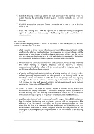 6. Establish housing technology centres in each constituency to increase access to
      decent housing by promoting location-specific building materials and low-cost
      housing;

   7. Establish a secondary mortgage finance corporation to increase access to housing
      finance; and

   8. Enact the Housing Bill, 2006 to legislate for a one-stop housing development
      approvals mechanism to fast-track approval of housing plans and reduce the time cost
      of construction.


Key initiatives
In addition to the flagship projects, a number of initiatives as shown in Figure 4.7.5 will also
be carried out in the next five years.

   1. Build capacity in Kenya’s urban planning departments: Planning departments will be
      established in all urban local authorities. Existing central government planners will be
      re-deployed to man the newly-established departments; this will alleviate the current
      shortage of urban planning capacity at both technical and managerial levels in most
      local authorities. Install user-friendly approval systems in local authorities.

   2. Operationalise a national decentralisation and devolution policy: In order to ensure
      that urban planning is properly integrated and all inclusive, a national
      decentralisation/devolution policy will be operationalised to entrench local level
      participatory planning and development.

   3. Capacity building for the building industry: Capacity building will be supported to
      enhance planning, implementation and management in the housing sector. Skills
      inventory will be undertaken in order to focus on priority areas for capacity
      development. To provide skills and local capacity in this sector, Kenyan companies
      will compete in local and regional building markets development and a national
      construction corporation will be established.

   4. Access to finance: In order to increase access to finance among low-income
      households and among developers, a secondary mortgage finance corporation, a
      national housing fund and housing and infrastructure bonds will be established.
      Mechanisms to support group or cooperative housing schemes will be instituted.

   5. Legislative, institutional and regulatory reforms: To support Vision 2030 aspirations,
      key legislative, institutional and regulatory reforms will be implemented. The
      objective of the reforms will be to reduce the housing plans approval period (from
      more than 180 days to no more than 90 days) and increase by 50 per cent every year
      the number of contractors in various categories. Further, detailed guidelines will be
      developed to promote public-private partnerships in the development of the housing
      sector.




                                                                                       Page 151
 