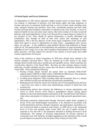 4.9 Social Equity and Poverty Reduction

At independence in 1963, Kenya inherited a highly unequal society on many fronts. There
was inequity in entitlement to political, civil and human rights, and large disparities in
incomes and access to education, health and land, as well as to basic needs, including clean
water, adequate housing and sanitation. Since then, considerable progress has been made
towards resolving these problems, particularly in education and, more recently, in access to
improved health services and clean water sources. But much remains to be done to provide
Kenyans with equal opportunities so that every Kenyan has an equal chance to realise his or
her potential in life. There should be special programmes to benefit individuals and
communities who, through no fault of their own, cannot take advantage of such
opportunities. This is the key objective of the social equity component of the social pillar.
Apart from equity in access to opportunities on many fronts – geographical units, income
status, sex and age – it also emphasises equal political liberties and entitlement to human
rights for all. The political pillar is also dedicated to the realisation of equal citizenship rights
regardless of one’s origin, sex or age, and to equality of participation in the making of major
policy decisions. All these aspects are relevant to the creation of social equity and wealth
creation opportunities for the poor.

Some of the initiatives to reduce inequalities by 2030 have already been outlined in the
sectoral strategies discussed above. These are summed up in this section as the major
strategic thrust towards achieving a socially-just and equitable society, which constitutes the
overall policy objective of the Social Pillar. But there are other strategic policies towards
achieving a socially equitable and just society that will deserve continuous attention under
Vision 2030. These included the following:
    1. Raising average annual incomes per person from an estimated KShs.45,447
        (approximately US$650) in 2006 to above US$3,000 (at 2006 prices). This projection
        is consistent with that of a rapidly-industrialising country;
    2. Avoiding gross disparities while rewarding talent and investment risks in a manner
        that is deemed socially just and therefore not politically destabilising;
    3. Reducing poverty from the current level (46 per cent of total population) by between
        3 and 9 per cent, which is where most industrialising countries in South East Asia
        currently are;
    4. Implementing policies that minimise the differences in income opportunities and
        access to social services across Kenya’s geographical regions, paying special
        attention to the most disadvantaged communities in the Arid and Semi-Arid Districts,
        urban slums and pockets of extreme poverty in the high potential agricultural areas;
        and
    5. Increasing community empowerment through “devolved” public funds, weighted in
        favour of the most disadvantaged communities, to be allocated in accordance with
        locally-determined priorities through transparent and participatory procedures (i.e.
        use of devolved funds to prioritise local needs). As GDP grows at the anticipated
        level of 10 per cent annually under Vision 2030, the size of public revenue is
        expected to rise and with it, the proportion allocated to funding devolved to local
        communities. The strategy of increased empowerment for poverty reduction at
        community level will, therefore, be highly dependent on the realisation of the overall
        growth objectives projected in the Economic Pillar of Kenya Vision 2030.


                                                                                           Page 153
 
