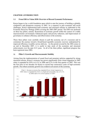 CHAPTER 1:INTRODUCTION

1.1         From ERS to Vision 2030: Overview of Recent Economic Performance

Kenya began to lay a solid foundation upon which to start the journey of building a globally
competitive and prosperous economy in 2003. As a response to past economic and social
challenges, Kenya implemented bold economic and structural reforms as elaborated in the
Economic Recovery Strategy (ERS) covering the 2003-2007 period. The ERS was anchored
on three key pillars, namely: Restoration of economic growth within the context of a stable
macroeconomic environment; Enhanced equity and poverty reduction; and Improvement of
governance to enhance efficiency and effectiveness in the economy.

These three pillars were carefully chosen to pull the economy out of a recession and to
commence the journey toward a broad-based equitable economic recovery underpinned by
improved efficiency in public service delivery. As the period covered by the ERS comes to
an end in December 2007, it is useful to take stock of the economic and structural
achievements over the past 41/2 years. In all of the three pillars, significant progress has
been registered since 2003.

A:          Pillar I: Growth and Macroeconomic Stability

Arising from the implementation of sound fiscal and monetary policies supported by strong
structural reforms, Kenya’s economy has grown significantly from virtual stagnation in 2002
when it expanded by 0.6% to 6.1% in 2006 and 6.3% in the first quarter of 2007. This was
the first time in two decades for Kenya to record four consecutive years of high economic
growth. The robust economic growth was evident in all sectors of the economy.
               Chart 1: Kenyan economy has expanded from virtual stagnation in
             2002 when it expanded by 0.6% to a high and sustainable rate of 6.1%
                          in 2006 and 6.3% in first quarter of 2007
      7.0                                                        6.1         6.3
                                                     5.7
      6.0
                                         4.9

      5.0


      4.0
                             3.0

      3.0


      2.0

                 0.6
      1.0


      0.0
               2002       2003        2004        2005        2006      2007Q1




                                                                                     Page 1
 