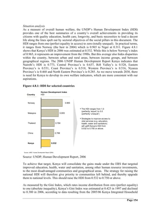 Situation analysis
As a measure of overall human welfare, the UNDP’s Human Development Index (HDI)
provides one of the best summaries of a country’s overall achievements in providing its
citizens with quality education, health care, longevity, and basic necessities to lead a decent
life along the lines spelt out by sectoral objectives of the social pillars in this document. The
HDI ranges from one (perfect equality in access) to zero (totally unequal). In practical terms,
it ranges from Norway (the best in 2004) which is 0.965 to Niger at 0.311. Figure 4.8.1
shows that Kenya’s HDI in 2006 was estimated at 0.532. While this is below Norway’s index
of 0.965, it represents an improvement from the 1990s. But this average also hides disparities
within the country, between urban and rural areas, between income groups, and between
geographical regions. The 2006 UNDP Human Development Report Kenya indicates that
Nairobi’s HDI is 0.773, Central Province’s is 0.637, Rift Valley’s is 0.528, Eastern
Province’s is 0.531, Coast Province’s is 0.518, Western Province’s is 0.516, Nyanza
Province’s is 0.468 and North Eastern Province’s is 0.285. As we move towards 2030, there
is need for Kenya to develop its own welfare indicators, which are more consistent with our
aspirations.

Figure 4.8.1: HDI for selected countries
                         Human Development Index
    Country              HDI



     Norway                                                 0.965

                                                                    • The HDI ranges from 1.0
                                                                     (perfectly ‘equal’) to 0.0
     Malaysia                                       0.805            (perfectly ‘unequal’)

                                                                    • Strategies to improve access to
                                                                     vital services (e.g. education,
     Thailand                                   0.784                health, water and sanitation)
                                                                     will uplift Kenya’s HDI from
                                                                     0.532 to 0.750 or above.

     China                                      0.768



     Kenya                               0.532



Source: UNDP, Human Development Report (2006)


Source: UNDP, Human Development Report, 2006

To achieve that target, Kenya will consolidate the gains made under the ERS that targeted
improved education, health, water and sanitation, among other human resource investments,
to the most disadvantaged communities and geographical areas. The strategy for raising the
national HDI will therefore give priority to communities left behind, and thereby upgrade
them to national levels. This should raise the HDI from 0.532 to 0.750 or above.

As measured by the Gini Index, which rates income distribution from zero (perfect equality)
to one (absolute inequality), Kenya’s Gini Index was estimated at 0.425 in 1997 and declined
to 0.380 in 2006, according to data resulting from the 2005/06 Kenya Integrated Household

                                                                                                        Page 154
 