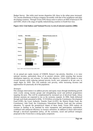 Budget Survey. But while rural income disparities fell, those in the urban areas increased.
Yet, income distribution in Kenya compares favourably with that of her neighbours and other
developing countries. Through Vision 2030, Kenya aims to achieve an HDI of between 0.750
and 0.805, which is the range of rapidly industrialising countries in South East Asia.

Figure 4.8.2: Gini Indices and National Poverty Levels of selected countries (2006)




      Country         Gini Index                              National Poverty Levels (%)


     China                                        0.447              5


     Thailand                                 0.420                          13


     Malaysia                                         0.492              9


     Ghana                                  0.408


     Uganda
                                                  0.430                               38


     Tanzania                         0.346                                          36


     Kenya                                0.380                                             46



    Source: UNDP, Human Development Report (2006); KIHBS




At an annual per capita income of US$650, Kenya’s top priority, therefore, is to raise
national incomes, particularly those of its poorest citizens, while ensuring that income
distribution improves, not worsens. To realise this objective, Vision 2030 intends to raise
overall incomes while reducing national poverty levels, now estimated at 46 per cent, to
single digits by 2030. This will eradicate core poverty, while increasing incomes and
opportunities for practically all of the population.

Strategies
One strategic intervention is to address poverty and equity issues through distributing growth
more evenly among income groups and strengthening social and political programmes
targeting the poor. This will be complemented by increased use of devolved funds, whose
absolute amounts are expected to rise as the economy expands. In 2006, funds disbursed
through such funds amounted to KShs. 32.54 billion covering the Constituency Development
Fund (CDF), the Local Authority Transfer Fund (LATF), the District Roads Fund, the
Constituency Aids Fund, the Constituency Educational Bursary Fund and free primary
education. To upscale the ground-level impact of these funds, Vision 2030 expects an
increase in funding to be matched by more transparent and participatory expenditure,
combined with enhanced efficiency in resource utilisation. In addition to direct intervention
through a devolved expenditure policy, all the economic, social and political strategies
proposed in this Vision have a strong equity component.

                                                                                                 Page 155
 