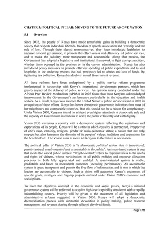 CHATER 5: POLITICAL PILLAR: MOVING TO THE FUTURE AS ONE NATION

5.1    Overview

Since 2002, the people of Kenya have made remarkable gains in building a democratic
society that respects individual liberties, freedom of speech, association and worship, and the
rule of law. Through their elected representatives, they have introduced legislation to
improve national governance, to promote the effectiveness and efficiency of public services,
and to make the judiciary more transparent and accountable. Along that process, the
Government has adopted a legislative and institutional framework to fight corrupt practices,
whether these occurred in the previous or in the current administration. Kenya has also
introduced policy measures to promote efficient spending of public expenditure and to seal
loopholes in the tendering process that had previously led to abuses and loss of funds. By
tightening tax collection, Kenya has doubled annual Government revenue.

All these reforms have been underpinned by a public service reform programme
implemented in partnership with Kenya’s international development partners, which has
greatly improved the delivery of public services. An opinion survey conducted under the
African Peer Review Mechanism (APRM) in 2005 found that most Kenyans acknowledged
improvement in the Government’s performance particularly in the education and health
sectors. As a result, Kenya was awarded the United Nation’s public service award in 2007 in
recognition of these efforts. Kenya has better democratic governance indicators than most of
her neighbours and comparable countries. But this should not be a reason for complacency.
Under Vision 2030, Kenyans intend to achieve even higher standards in democratic rule and
the capacity of Government institutions to serve the public efficiently and with dignity.

Vision 2030 envisions a country with a democratic system reflecting the aspirations and
expectations of its people. Kenya will be a state in which equality is entrenched, irrespective
of one’s race, ethnicity, religion, gender or socio-economic status; a nation that not only
respects but also harnesses the diversity of its peoples’ values, traditions and aspirations for
the benefit of all. The Vision aims to move all Kenyans to the future as one nation.

The political pillar of Vision 2030 is “a democratic political system that is issue-based,
people-centred, result-oriented and accountable to the public’. An issue-based system is one
that meets the widest public interest. “People-centred” refers to responsiveness to the needs
and rights of citizens, whose participation in all public policies and resource allocation
processes is both fully appreciated and enabled. A result-oriented system is stable,
predictable and based on measurable outcomes (including performance). An accountable
system is open, transparent and permits the free flow of information, and is one in which the
leaders are accountable to citizens. Such a vision will guarantee Kenya’s attainment of
specific goals, strategies and flagship projects outlined under Vision 2030’s economic and
social pillars.

To meet the objectives outlined in the economic and social pillars, Kenya’s national
governance system will be reformed to acquire high-level capability consistent with a rapidly
industrialising country. Priority will be given to the enactment of all legislation and
administrative reforms suggested in Vision 2030. Kenya will adopt a democratic
decentralisation process with substantial devolution in policy making, public resource
management and revenue sharing through selected devolved funds.
                                                                                       Page 158
 