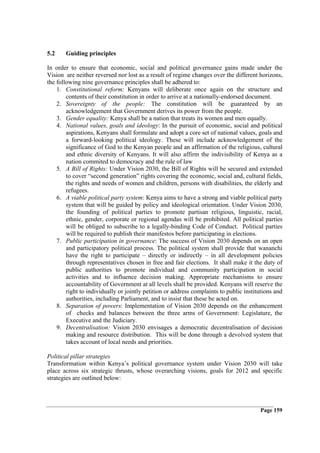5.2    Guiding principles

In order to ensure that economic, social and political governance gains made under the
Vision are neither reversed nor lost as a result of regime changes over the different horizons,
the following nine governance principles shall be adhered to:
    1. Constitutional reform: Kenyans will deliberate once again on the structure and
        contents of their constitution in order to arrive at a nationally-endorsed document.
    2. Sovereignty of the people: The constitution will be guaranteed by an
        acknowledgement that Government derives its power from the people.
    3. Gender equality: Kenya shall be a nation that treats its women and men equally.
    4. National values, goals and ideology: In the pursuit of economic, social and political
        aspirations, Kenyans shall formulate and adopt a core set of national values, goals and
        a forward-looking political ideology. These will include acknowledgement of the
        significance of God to the Kenyan people and an affirmation of the religious, cultural
        and ethnic diversity of Kenyans. It will also affirm the indivisibility of Kenya as a
        nation commited to democracy and the rule of law
    5. A Bill of Rights: Under Vision 2030, the Bill of Rights will be secured and extended
        to cover “second generation” rights covering the economic, social and, cultural fields,
        the rights and needs of women and children, persons with disabilities, the elderly and
        refugees.
    6. A viable political party system: Kenya aims to have a strong and viable political party
        system that will be guided by policy and ideological orientation. Under Vision 2030,
        the founding of political parties to promote partisan religious, linguistic, racial,
        ethnic, gender, corporate or regional agendas will be prohibited. All political parties
        will be obliged to subscribe to a legally-binding Code of Conduct. Political parties
        will be required to publish their manifestos before participating in elections.
    7. Public participation in governance: The success of Vision 2030 depends on an open
        and participatory political process. The political system shall provide that wananchi
        have the right to participate – directly or indirectly – in all development policies
        through representatives chosen in free and fair elections. It shall make it the duty of
        public authorities to promote individual and community participation in social
        activities and to influence decision making. Appropriate mechanisms to ensure
        accountability of Government at all levels shall be provided. Kenyans will reserve the
        right to individually or jointly petition or address complaints to public institutions and
        authorities, including Parliament, and to insist that these be acted on.
    8. Separation of powers: Implementation of Vision 2030 depends on the enhancement
        of checks and balances between the three arms of Government: Legislature, the
        Executive and the Judiciary.
    9. Decentralisation: Vision 2030 envisages a democratic decentralisation of decision
        making and resource distribution. This will be done through a devolved system that
        takes account of local needs and priorities.

Political pillar strategies
Transformation within Kenya’s political governance system under Vision 2030 will take
place across six strategic thrusts, whose overarching visions, goals for 2012 and specific
strategies are outlined below:




                                                                                        Page 159
 