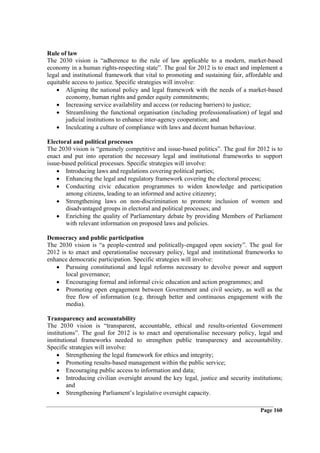 Rule of law
The 2030 vision is “adherence to the rule of law applicable to a modern, market-based
economy in a human rights-respecting state”. The goal for 2012 is to enact and implement a
legal and institutional framework that vital to promoting and sustaining fair, affordable and
equitable access to justice. Specific strategies will involve:
    • Aligning the national policy and legal framework with the needs of a market-based
        economy, human rights and gender equity commitments;
    • Increasing service availability and access (or reducing barriers) to justice;
    • Streamlining the functional organisation (including professionalisation) of legal and
        judicial institutions to enhance inter-agency cooperation; and
    • Inculcating a culture of compliance with laws and decent human behaviour.

Electoral and political processes
The 2030 vision is “genuinely competitive and issue-based politics”. The goal for 2012 is to
enact and put into operation the necessary legal and institutional frameworks to support
issue-based political processes. Specific strategies will involve:
    • Introducing laws and regulations covering political parties;
    • Enhancing the legal and regulatory framework covering the electoral process;
    • Conducting civic education programmes to widen knowledge and participation
       among citizens, leading to an informed and active citizenry;
    • Strengthening laws on non-discrimination to promote inclusion of women and
       disadvantaged groups in electoral and political processes; and
    • Enriching the quality of Parliamentary debate by providing Members of Parliament
       with relevant information on proposed laws and policies.

Democracy and public participation
The 2030 vision is “a people-centred and politically-engaged open society”. The goal for
2012 is to enact and operationalise necessary policy, legal and institutional frameworks to
enhance democratic participation. Specific strategies will involve:
   • Pursuing constitutional and legal reforms necessary to devolve power and support
       local governance;
   • Encouraging formal and informal civic education and action programmes; and
   • Promoting open engagement between Government and civil society, as well as the
       free flow of information (e.g. through better and continuous engagement with the
       media).

Transparency and accountability
The 2030 vision is “transparent, accountable, ethical and results-oriented Government
institutions”. The goal for 2012 is to enact and operationalise necessary policy, legal and
institutional frameworks needed to strengthen public transparency and accountability.
Specific strategies will involve:
    • Strengthening the legal framework for ethics and integrity;
    • Promoting results-based management within the public service;
    • Encouraging public access to information and data;
    • Introducing civilian oversight around the key legal, justice and security institutions;
         and
    • Strengthening Parliament’s legislative oversight capacity.

                                                                                    Page 160
 