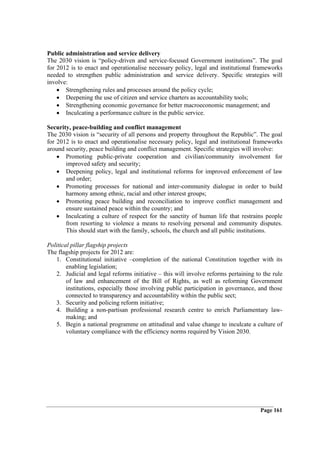 Public administration and service delivery
The 2030 vision is “policy-driven and service-focused Government institutions”. The goal
for 2012 is to enact and operationalise necessary policy, legal and institutional frameworks
needed to strengthen public administration and service delivery. Specific strategies will
involve:
    • Strengthening rules and processes around the policy cycle;
    • Deepening the use of citizen and service charters as accountability tools;
    • Strengthening economic governance for better macroeconomic management; and
    • Inculcating a performance culture in the public service.

Security, peace-building and conflict management
The 2030 vision is “security of all persons and property throughout the Republic”. The goal
for 2012 is to enact and operationalise necessary policy, legal and institutional frameworks
around security, peace building and conflict management. Specific strategies will involve:
    • Promoting public-private cooperation and civilian/community involvement for
       improved safety and security;
    • Deepening policy, legal and institutional reforms for improved enforcement of law
       and order;
    • Promoting processes for national and inter-community dialogue in order to build
       harmony among ethnic, racial and other interest groups;
    • Promoting peace building and reconciliation to improve conflict management and
       ensure sustained peace within the country; and
    • Inculcating a culture of respect for the sanctity of human life that restrains people
       from resorting to violence a means to resolving personal and community disputes.
       This should start with the family, schools, the church and all public institutions.

Political pillar flagship projects
The flagship projects for 2012 are:
   1. Constitutional initiative –completion of the national Constitution together with its
        enabling legislation;
   2. Judicial and legal reforms initiative – this will involve reforms pertaining to the rule
        of law and enhancement of the Bill of Rights, as well as reforming Government
        institutions, especially those involving public participation in governance, and those
        connected to transparency and accountability within the public sect;
   3. Security and policing reform initiative;
   4. Building a non-partisan professional research centre to enrich Parliamentary law-
        making; and
   5. Begin a national programme on attitudinal and value change to inculcate a culture of
        voluntary compliance with the efficiency norms required by Vision 2030.




                                                                                     Page 161
 