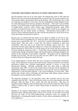 CHAPTER 6: DELIVERING THE KENYAN VISION: IMPLEMENTATION

Our first national vision was to be a free nation. We attained that vision in 1963 when the
British Union Jack was lowered and replaced by our national flag. We must now build on our
achievements and the determination shown by the Kenyans who sacrificed their lives so that
we could enjoy the freedom we now enjoy. Our post- independence leaders pledged to work
for a better Kenya devoid of “poverty, ignorance and disease”. That vision is yet to befully
realized.. Vision 2030 intends to make that dream a reality by bringing Kenya into the league
of middle-income countries, where citizens enjoy widespread prosperity under which
incidents of extrement poverty are few.. Vision 2030 intends to build on our strengths, our
determination and our mutual destiny as Kenyans. Dissemination forums held in all
provinces left no doubt that Kenyans not only welcome the promises of Vision 2030, but are
ready and willing to do their part to realise it.

Kenyans have no illusions that the journey we are about to embark on will not be easy.
Vision 2030 will be accomplished by our collective efforts; each Kenyan has a role to play.
Kenyans have expressed the wish for a vision that is insulated from political competition
among parties. They also want a vision that will improve livelihoods in their local
communities. They also want to see results that will directly improve their lives. The
government and the experts had these objectives in mind when preparing the vision. The
projects proposed in Vision 2030 cover all the regions of the country and aim to ensure that
everyone community stands gain from it. Vision 2030 stresses equitable development and
modernisation through institutional changes and flagship projects distributed throughout the
country to take advantage of each region’s uniqueness. The projects will be implemented
through five-year plans. The first five-year plan runs from 2008 to 2012 and replaces the
Economic Recovery Strategy that expires this year.

In the implementation of Vision 2030, the issue of primacy of infrastructure, particularly
roads, will be addressed. Provincial and district forums frequently raised this issue. Recent
government budgets have allocated unprecedented amounts of money to roads and
infrastructure generally.. Although considerable gains have been made in improving
infrastructure since 2003, so bad was the situation prior to that date, that the importance of
rehabilitating, building or expanding infrastructure is still a priority issue for most Kenyans.
Infrastructure as this document indicates, is one of the foundations of Vision 2030. Other
priority areas include science, technology and innovations, land reforms, human resources
development, security and public sector reforms.

The long-term perspective in this document comes after economic recovery has been
completed under the ERS. Vision 2030 therefore comes at a time when Kenyans feel more
optimistic about the future of their country than they did previously. They have all,
regardless of party affiliation, observed the progress the country has made since 2003 and are
willing to build on that, in order to build a better Kenya for themselves and for future
generations.

Building on our common determination, our common heritage and our hopes for a more
prosperous nation offering a high quality of life to all its citizens, we can realise Vision 2030
and join the ranks of the newly-industrializing economies. From our struggle for
independence to winning gold medals in sports, we have shown determination that has we
must capitalize on.
                                                                                       Page 162
 