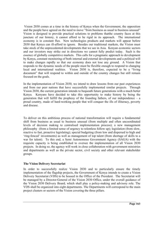 Vision 2030 comes at a time in the history of Kenya when the Government, the opposition
and the people have agreed on the need to move ”from business as usual to business unusual”
Vision is designed to provide practical solutions to problems thatthe country faces at this
juncture of our history, it cannot afford to be rigid in its approach. The international
economy is in constant flux. New technologies products and markets will appear before
2030 that Kenya can ill-afford to ignore. Besides our traditional markets, the Vision must
take stock of the unprecedented developments that we see in Asia. Kenyan economic sectors
and our investors may strike out in directions we cannot fully predict today. Such is the
essence of globally competitive markets. This calls for a pragmatic approach to development
by Kenya, constant monitoring of both internal and external developments and a political will
to make changes rapidly so that our economy does not lose any ground. A Vision that
responds to the dynamic needs of the people must be flexible enough to respond to changing
local and international realities. Vision 2030 is, therefore, expected to be a “living
document” that will respond to within and outside of the country changes but still remain
focused on the goals.

In the implementation of Vision 2030, we intend to draw lessons from our past experiences
and from our peer nations that have successfully implemented similar projects. Through
Vision 2030, the current generation intends to bequeath future generations with a much better
Kenya. Kenyans have decided to take this opportunity to make history by being the
generation that will fulfill the prophesy of the founding fathers, of our independence – a
proud country, made of hard-working people that will conquer the ills of illiteracy, poverty
and disease.



To deliver on this ambitious process of national transformation will require a fundamental
shift from business as usual to business unusual (from multiple and often uncoordinated
levels of decision making to centralised implementation process); a new management
philosophy (from a limited sense of urgency to relentless follow up); legislation (from slow,
reactive to fast, proactive legislating); special budgeting (from low and dispersed to high and
‘ring-fenced’ investments) as well as management of top talent (from shortage of skills to a
war for talent). To this end, a Semi Autonomous Government Agency (SAGA) with the
requisite capacity is being established to oversee the implementation of all Vision 2030
projects. In doing so, the agency will work in close collaboration with government ministries
and departments as well as the private sector, civil society and other relevant stakeholder
groups.


The Vision Delivery Secretariat
In order to successfully realize Vision 2030 and to particularly ensure the timely
implementation of the flagship projects, the Government of Kenya intends to create a Vision
Delivery Secretariat (VDS) to be housed in the Office of the President. The Secretariat will
be managed by a Director-General of the Vision 2030 Office, under the overall guidance of
the Vision 2030 Delivery Board, which shall play a policy-making and advisory role. The
VDS shall be organized into eight departments. The Departments will correspond to the main
project clusters or sectors of the Vision covering the three pillars.



                                                                                      Page 163
 