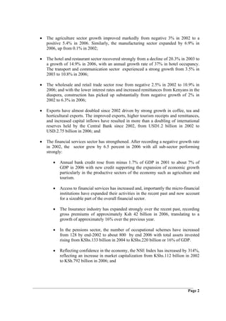 •   The agriculture sector growth improved markedly from negative 3% in 2002 to a
    positive 5.4% in 2006. Similarly, the manufacturing sector expanded by 6.9% in
    2006, up from 0.1% in 2002;

•   The hotel and restaurant sector recovered strongly from a decline of 20.3% in 2003 to
    a growth of 14.9% in 2006, with an annual growth rate of 37% in hotel occupancy.
    The transport and communication sector experienced a strong growth from 3.5% in
    2003 to 10.8% in 2006;

•   The wholesale and retail trade sector rose from negative 2.5% in 2002 to 10.9% in
    2006; and with the lower interest rates and increased remittances from Kenyans in the
    diaspora, construction has picked up substantially from negative growth of 2% in
    2002 to 6.3% in 2006;

•   Exports have almost doubled since 2002 driven by strong growth in coffee, tea and
    horticultural exports. The improved exports, higher tourism receipts and remittances,
    and increased capital inflows have resulted in more than a doubling of international
    reserves held by the Central Bank since 2002, from USD1.2 billion in 2002 to
    USD.2.75 billion in 2006; and

•   The financial services sector has strengthened. After recording a negative growth rate
    in 2002, the sector grew by 6.5 percent in 2006 with all sub-sector performing
    strongly:

       •   Annual bank credit rose from minus 1.7% of GDP in 2001 to about 7% of
           GDP in 2006 with new credit supporting the expansion of economic growth
           particularly in the productive sectors of the economy such as agriculture and
           tourism.

       •   Access to financial services has increased and, importantly the micro-financial
           institutions have expanded their activities in the recent past and now account
           for a sizeable part of the overall financial sector.

       •   The Insurance industry has expanded strongly over the recent past, recording
           gross premiums of approximately Ksh 42 billion in 2006, translating to a
           growth of approximately 16% over the previous year.

       •   In the pensions sector, the number of occupational schemes have increased
           from 128 by end-2002 to about 800 by end 2006 with total assets invested
           rising from KShs.133 billion in 2004 to KShs.220 billion or 16% of GDP.

       •   Reflecting confidence in the economy, the NSE Index has increased by 314%,
           reflecting an increase in market capitalization from KShs.112 billion in 2002
           to KSh.792 billion in 2006; and




                                                                                   Page 2
 