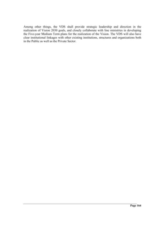 Among other things, the VDS shall provide strategic leadership and direction in the
realization of Vision 2030 goals, and closely collaborate with line ministries in developing
the Five-year Medium Term plans for the realization of the Vision. The VDS will also have
clear institutional linkages with other existing institutions, structures and organizations both
in the Public as well as the Private Sector.




                                                                                       Page 164
 