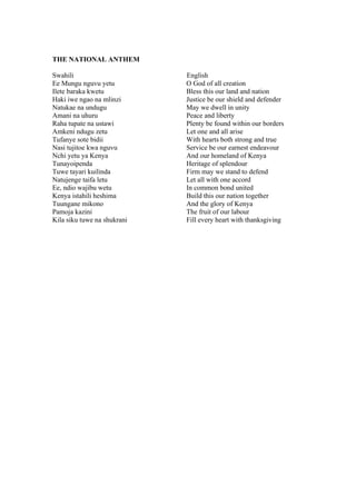 THE NATIONAL ANTHEM

Swahili                      English
Ee Mungu nguvu yetu          O God of all creation
Ilete baraka kwetu           Bless this our land and nation
Haki iwe ngao na mlinzi      Justice be our shield and defender
Natukae na undugu            May we dwell in unity
Amani na uhuru               Peace and liberty
Raha tupate na ustawi        Plenty be found within our borders
Amkeni ndugu zetu            Let one and all arise
Tufanye sote bidii           With hearts both strong and true
Nasi tujitoe kwa nguvu       Service be our earnest endeavour
Nchi yetu ya Kenya           And our homeland of Kenya
Tunayoipenda                 Heritage of splendour
Tuwe tayari kuilinda         Firm may we stand to defend
Natujenge taifa letu         Let all with one accord
Ee, ndio wajibu wetu         In common bond united
Kenya istahili heshima       Build this our nation together
Tuungane mikono              And the glory of Kenya
Pamoja kazini                The fruit of our labour
Kila siku tuwe na shukrani   Fill every heart with thanksgiving
 