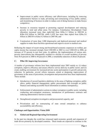 •   Improvement in public sector efficiency and effectiveness, including by removing
         administrative barriers to trade, privatizing and restructuring of key public entities,
         and streamlining of licences in order to reduce cost of doing business to make Kenya
         competitive;

     •   Increase in resources targeted at promoting regional development and reducing
         poverty in rural and urban areas. For instance, Constituency Development Fund
         allocation increased more than eight-fold from KShs.1.2 billion in 2003/04 to
         KShs.10.0 billion in 2007/08, while LATF has more than tripled from KShs.3.0
         billion in 2002/03 to Kshs.9.2 billion in 2007/08; and

     •   Construction of more than 1,000 dispensaries and deployed personnel and medical
         supplies to make these facilities operational and improve access to medical care.

Reflecting the impact of recent strong and broad-based economic expansion on welfare, per
capita income has increased strongly from USD.408 in 2002 to over USD.630 in 2006, an
increase of 55 percent in just four years. In addition, the implementation of various anti-
poverty interventions has subsequently resulted in a decline in overall incidence of poverty
from 56.8 percent in 2000 to 46 percent in 2006, a remarkable reduction of about 20 percent.

C:       Pillar III: Improving Governance

A number of governance reforms have been implemented since 2003 mainly to: (i) reduce
corruption, improve efficiency and ensure effective service delivery in public sector; and (ii)
create enabling environment for increased private sector participation in growth and poverty
reduction. In particular, several reform measures aimed at deepening improvement of
governance in the areas of prevention, investigation and prosecution have been implemented.
These include:

     •   Introduction of several legislative platforms in the areas of fighting corruption, public
         ethics, public financial management, public procurement and oversight on public
         finances and making accessible fiscal information to enhance transparency;

     •   Enforcement of administrative actions to reduce corruption in public sector, including
         conducting anti-corruption awareness, introduction of performance contracts and
         reducing administrative barriers to trade;

     •   Strengthened corruption investigative and prosecutorial capacity; and

     •   Privatization and /or restructuring of state owned enterprises to enhance
         accountability and efficiency.

Challenges and Opportunities: Vision 2030

A:       Global and Regional Operating Environment

In the past two decades the world has witnessed rapid economic growth and expansion of
trade driven primarily by developed countries. These trends are expected to continue in the

                                                                                           Page 4
 