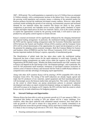 2007 - 2030 period. The world population is expected to rise to 8.5 billion from an estimated
6.5 billion currently, with a commensurate increase in the labour force. From a demand side,
the growing world population and economy means a widening of the potential market for
Kenyan products beyond the traditional developed country markets. However, other global
economic trends including the growth of out sourcing, environmental concerns and increased
demand for raw materials means that countries like Kenya are likely to face, greater
competition in previously non tradeable service sectors, higher quality standards in export
markets and higher import prices for their raw materials. Hence, even as the country attempts
to exploit the opportunities availed by the growing world trade, it will need to scale up it
productivity and quality control regimes to remain relevant.

Kenya’s external environment will be significantly influenced by the changing international
and regional trading arrangement. In particular, the multilateral trading arrangements under
the WTO and the regional trading arrangement under the Economic Partnership Agreement
(EPA) between the Eastern and Southern African (ESA) countries and the European Union
(EU) will be critical determinants of the opportunities for export led development as well as
the potential for adopting certain economic strategies. Both the Common Market for Eastern
and Southern Africa (COMESA) and the East African Community (EAC) will increasingly
become important markets for Kenya’s exports, especially of manufactured goods.

The liberalization of global trade that has taken place under the multilateral trading
framework has been a major reason for the rapid expansion in world trade. Currently, the
multilateral trading arrangements are under review under the auspices of the World Trade
Organization (WTO) Doha round. Whether the Doha round benefits non LDC countries such
as Kenya will depend on the final design of the ‘development package’, and in particular, the
need for full preferential tariff treatment; limitations of developed countries exclusions of
sensitive areas of interest to Kenya; and increased Aid-for-Trade to enable Kenya enhance its
competitiveness and take advantage of emerging export opportunities.

Along with other ACP countries Kenya will be entering a WTO compatible EPA with the
European Union (EU). The timing of the tariff reductions are already largely agreed and
imply that EU producers of raw materials, capital equipment and final manufactured goods
will increasingly access the Kenyan market duty and quota free. This reality will place limits
on the extent to which Kenya can pursue protectionist policies to promote industrial
development and makes an export oriented development strategy an imperative. In addition,
with tariff revenues to be forgone on EU imports, the EPA will also limit the extent to which
Kenya can rely on trade related taxes for budgetary purposes.

B:       Internal Challenges and Opportunities

Whereas Kenya has been able to scale up economic growth to 6.1% per annum in 2006, it is
recognized that further up scaling to 10% per annum will be a major challenge. Few
countries, other than those endowed with substantial natural resources, have been able to
scale up growth to 10% and to sustain for a long period. As a country committed to an
export-led private sector-driven growth strategy, Kenya must bear in mind several challenges
it is likely to face in raising its growth rate to 10% level. These challenges include:

     •   Ensuring continued macro economic stability;

                                                                                       Page 5
 