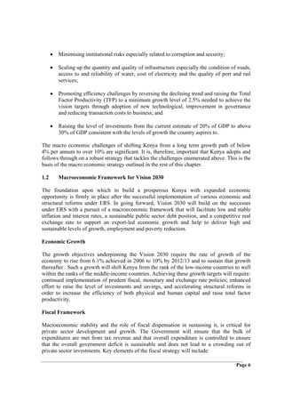 •   Minimising institutional risks especially related to corruption and security;

      •   Scaling up the quantity and quality of infrastructure especially the condition of roads,
          access to and reliability of water, cost of electricity and the quality of port and rail
          services;

      •   Promoting efficiency challenges by reversing the declining trend and raising the Total
          Factor Productivity (TFP) to a minimum growth level of 2.5% needed to achieve the
          vision targets through adoption of new technological, improvement in governance
          and reducing transaction costs to business; and

      •   Raising the level of investments from the current estimate of 20% of GDP to above
          30% of GDP consistent with the levels of growth the country aspires to.

The macro economic challenges of shifting Kenya from a long term growth path of below
4% per annum to over 10% are significant. It is, therefore, important that Kenya adopts and
follows through on a robust strategy that tackles the challenges enumerated above. This is the
basis of the macro economic strategy outlined in the rest of this chapter.

1.2       Macroeconomic Framework for Vision 2030

The foundation upon which to build a prosperous Kenya with expanded economic
opportunity is firmly in place after the successful implementation of various economic and
structural reforms under ERS. In going forward, Vision 2030 will build on the successes
under ERS with a pursuit of a macroeconomic framework that will facilitate low and stable
inflation and interest rates, a sustainable public sector debt position, and a competitive real
exchange rate to support an export-led economic growth and help to deliver high and
sustainable levels of growth, employment and poverty reduction.

Economic Growth

The growth objectives underpinning the Vision 2030 require the rate of growth of the
economy to rise from 6.1% achieved in 2006 to 10% by 2012/13 and to sustain that growth
thereafter.. Such a growth will shift Kenya from the rank of the low-income countries to well
within the ranks of the middle-income countries. Achieving these growth targets will require:
continued implementation of prudent fiscal, monetary and exchange rate policies; enhanced
effort to raise the level of investments and savings, and accelerating structural reforms in
order to increase the efficiency of both physical and human capital and raise total factor
productivity.

Fiscal Framework

Macroeconomic stability and the role of fiscal dispensation in sustaining it, is critical for
private sector development and growth. The Government will ensure that the bulk of
expenditures are met from tax revenue and that overall expenditure is controlled to ensure
that the overall government deficit is sustainable and does not lead to a crowding out of
private sector investments. Key elements of the fiscal strategy will include:

                                                                                           Page 6
 