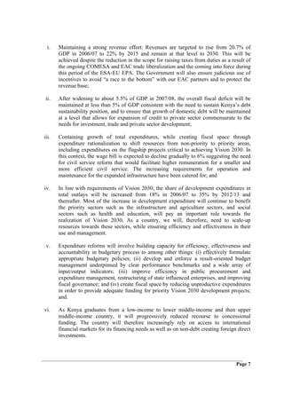 i.   Maintaining a strong revenue effort: Revenues are targeted to rise from 20.7% of
       GDP in 2006/07 to 22% by 2015 and remain at that level to 2030. This will be
       achieved despite the reduction in the scope for raising taxes from duties as a result of
       the ongoing COMESA and EAC trade liberalization and the coming into force during
       this period of the ESA-EU EPA. The Government will also ensure judicious use of
       incentives to avoid “a race to the bottom” with our EAC partners and to protect the
       revenue base;

 ii.   After widening to about 5.5% of GDP in 2007/08, the overall fiscal deficit will be
       maintained at less than 5% of GDP consistent with the need to sustain Kenya’s debt
       sustainability position, and to ensure that growth of domestic debt will be maintained
       at a level that allows for expansion of credit to private sector commensurate to the
       needs for investment, trade and private sector development;

iii.   Containing growth of total expenditures, while creating fiscal space through
       expenditure rationalization to shift resources from non-priority to priority areas,
       including expenditures on the flagship projects critical to achieving Vision 2030. In
       this context, the wage bill is expected to decline gradually to 6% suggesting the need
       for civil service reform that would facilitate higher remuneration for a smaller and
       more efficient civil service. The increasing requirements for operation and
       maintenance for the expanded infrastructure have been catered for; and

iv.    In line with requirements of Vision 2030, the share of development expenditures in
       total outlays will be increased from 18% in 2006/07 to 35% by 2012/13 and
       thereafter. Most of the increase in development expenditure will continue to benefit
       the priority sectors such as the infrastructure and agriculture sectors, and social
       sectors such as health and education, will pay an important role towards the
       realization of Vision 2030. As a country, we will, therefore, need to scale-up
       resources towards these sectors, while ensuring efficiency and effectiveness in their
       use and management.

 v.    Expenditure reforms will involve building capacity for efficiency, effectiveness and
       accountability in budgetary process to among other things: (i) effectively formulate
       appropriate budgetary policies; (ii) develop and enforce a result-oriented budget
       management underpinned by clear performance benchmarks and a wide array of
       input/output indicators; (iii) improve efficiency in public procurement and
       expenditure management, restructuring of state influenced enterprises, and improving
       fiscal governance; and (iv) create fiscal space by reducing unproductive expenditures
       in order to provide adequate funding for priority Vision 2030 development projects;
       and.

vi.    As Kenya graduates from a low-income to lower middle-income and then upper
       middle-income country, it will progressively reduced recourse to concessional
       funding. The country will therefore increasingly rely on access to international
       financial markets for its financing needs as well as on non-debt creating foreign direct
       investments.




                                                                                        Page 7
 