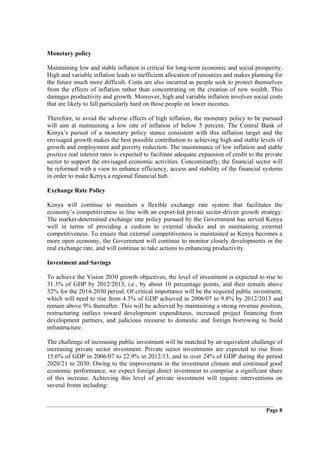 Monetary policy

Maintaining low and stable inflation is critical for long-term economic and social prosperity.
High and variable inflation leads to inefficient allocation of resources and makes planning for
the future much more difficult. Costs are also incurred as people seek to protect themselves
from the effects of inflation rather than concentrating on the creation of new wealth. This
damages productivity and growth. Moreover, high and variable inflation involves social costs
that are likely to fall particularly hard on those people on lower incomes.

Therefore, to avoid the adverse effects of high inflation, the monetary policy to be pursued
will aim at maintaining a low rate of inflation of below 5 percent. The Central Bank of
Kenya’s pursuit of a monetary policy stance consistent with this inflation target and the
envisaged growth makes the best possible contribution to achieving high and stable levels of
growth and employment and poverty reduction. The maintenance of low inflation and stable
positive real interest rates is expected to facilitate adequate expansion of credit to the private
sector to support the envisaged economic activities. Concomitantly, the financial sector will
be reformed with a view to enhance efficiency, access and stability of the financial systems
in order to make Kenya a regional financial hub.

Exchange Rate Policy

Kenya will continue to maintain a flexible exchange rate system that facilitates the
economy’s competitiveness in line with an export-led private sector-driven growth strategy.
The market-determined exchange rate policy pursued by the Government has served Kenya
well in terms of providing a cushion to external shocks and in maintaining external
competitiveness. To ensure that external competitiveness is maintained as Kenya becomes a
more open economy, the Government will continue to monitor closely developments in the
real exchange rate, and will continue to take actions to enhancing productivity.

Investment and Savings

To achieve the Vision 2030 growth objectives, the level of investment is expected to rise to
31.3% of GDP by 2012/2013, i.e., by about 10 percentage points, and then remain above
32% for the 2014-2030 period. Of critical importance will be the required public investment,
which will need to rise from 4.3% of GDP achieved in 2006/07 to 9.8% by 2012/2013 and
remain above 9% thereafter. This will be achieved by maintaining a strong revenue position,
restructuring outlays toward development expenditures, increased project financing from
development partners, and judicious recourse to domestic and foreign borrowing to build
infrastructure.

The challenge of increasing public investment will be matched by an equivalent challenge of
increasing private sector investment. Private sector investments are expected to rise from
15.6% of GDP in 2006/07 to 22.9% in 2012/13, and to over 24% of GDP during the period
2020/21 to 2030. Owing to the improvement in the investment climate and continued good
economic performance, we expect foreign direct investment to comprise a significant share
of this increase. Achieving this level of private investment will require interventions on
several fronts including:


                                                                                           Page 8
 