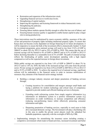 •   Restoration and expansion of the infrastructure stock;
   •   Upgrading financial services to world class levels;
   •   Strengthening of capital markets;
   •   Improving the regulatory and licensing framework to reduce bureaucratic costs;
   •   Strengthening the judiciary;
   •   Corruption control;
   •   Ensuring labour markets operate flexibly enough to reflect the true cost of labour; and
   •   Ensuring human resource quality is upgraded to enable human capital to play a larger
       role in raising productivity.

These interventions must be underpinned by macro economic stability, assurance of the rule
of law and protection of property rights including intellectual property rights. To ensure that
Kenya does not become overly dependent on foreign financing for its future development, it
will be imperative to ensure the bulk of the investment effort is domestically funded. To fund
the investment programme, gross national savings will need to rise from 15.6% of GDP in
2006/07 to about 26% by 2012/13 and to 29% of GDP by 2030. This means that the use of
external savings will be limited to 4% of GDP in 2006/07 and to 6.5% of GDP in 2012/13
before declining thereafter to a sustainable level of 3% of GDP. The path of external savings
reflects the frontloading of public sector development spending with a high import
component as well as the expected increase in foreign direct investment.

While public savings are expected to rise from 1.6% of GDP in 2006/07 to about 3% by
2012/13 and to 3.8% by 2030, the bulk of the increased savings will come from the private
sector. Private savings are targeted to rise from [14%] of GDP in 2007/08 to 23% in 2012/13
and to 25.5% of GDP in 2030. To achieve the required level of national savings, significant
reforms will be undertaken in the financial sector in order to increase mobilization of
resources. Key elements of the financial sector strategy include:

   •   Building a stronger industry structure and deeper penetration of banking services
       through:

           o Creating incentives for consolidation and mergers amongst small banks and
             laying a platform for modern technology and critical mass of competency
             required to provide modern and efficient banking services to Kenyans.

           o Extending credit referencing system from simply negative information (e.g
             information on defaulters) system to a positive information system (e.g
             information on credit worthiness), to increase competition and efficiency
             (reducing non-performing loans) whilst effectively protecting consumer
             information and rights.

           o Deepening penetration of banking services, especially to rural areas to help
             drive increased domestic savings. The Government will play a facilitating role
             in this area to enable the private sector players reach the unbanked but
             bankable population, especially with the oversight of MFIs by CBK.

o Implementing strategies for streamlining the insurance sector including creating a
  competitive environment which leads to brand activities, increased investment and better

                                                                                        Page 9
 