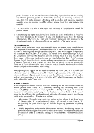 public awareness of the benefits of insurance; attracting capital infusion into the industry
   for enhanced premium growth and profitability; achieving the necessary economies of
   scale that will make insurance affordable and accessible; and increasing retention
   capacity so as to minimise possible outflows arising from low local underwriting
   capacity.

o The government will aim at developing and executing a comprehensive model for
  pension reforms.

o Strengthening the capital markets to play a critical role in the mobilization of resources
  for equity finance and for issuance of long-term bonds including those for funding
  infrastructure. Therefore, the legal and regulatory framework will continue to be
  strengthened in order to enhance confidence and credibility of the capital market.

External Financing
With both public and private sector investment picking up and imports rising strongly in line
with projected economic growth, meeting the projected external financing requirements is
expected to be manageable throughout the Vision period. Total donor support is expected to
rise steadily to about 4% of GDP by 2012/13 and remain above that level through 2030, as
the Government improves the absorption capacity of these funds. It is also expected that
donor support will increase significantly under the recently launched Kenya Joint Assistance
Strategy (KJAS) signed by the Government and development partners. A significant amount
of external financing is also expected to come from the private sector and commercial
financing, as favourable sovereign credit rating and introduction of a benchmark bond elicits
international private investors into the economy.

Although budgetary support has not been factored in the Vision 2030, it is expected that
additional resources will become available with the implementation of the wide range of
reforms and improved governance. In such a case, the additional resources will be used to
scale-up programs in the priority sectors, including MDG related interventions and flagship
projects identified under Vision 2030.

Structural reforms
Maintaining macroeconomic stability is in itself necessary but not sufficient to achieve the
desired growth under Vision 2030. Improving efficiency and increasing total factor
productivity (TFP) is also critical to achieving the Vision 2030 growth targets. Therefore, the
Government will continue undertaking structural reforms in various fronts with the aim of
improving the efficiency in the allocation and utilization of resources as well as effective
public sector service delivery. Priority areas include:
       Governance: Deepening governance and anti-corruption reforms in the broad areas
     of: (i) prevention; (ii) investigation and recovery of corruptly acquired assets; (iii)
     strengthening the prosecutorial capacity; and (iv) improving governance in priority
     sectors.
       Public Expenditure and Financial Management Reforms: Accelerating reforms in
     public financial management in order to improve efficiency, enhance transparency and
     accountability under a coordinated strategy to revitalize Public Finance Management
     (PFM).

                                                                                       Page 10
 