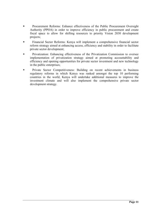 Procurement Reforms: Enhance effectiveness of the Public Procurement Oversight
Authority (PPOA) in order to improve efficiency in public procurement and create
fiscal space to allow for shifting resources to priority Vision 2030 development
projects;
  Financial Sector Reforms: Kenya will implement a comprehensive financial sector
reform strategy aimed at enhancing access, efficiency and stability in order to facilitate
private sector development;
  Privatization: Enhancing effectiveness of the Privatization Commission to oversee
implementation of privatization strategy aimed at promoting accountability and
efficiency and opening opportunities for private sector investment and new technology
in the public enterprises;
  Private Sector Competitiveness: Building on recent achievements in business
regulatory reforms in which Kenya was ranked amongst the top 10 performing
countries in the world, Kenya will undertake additional measures to improve the
investment climate and will also implement the comprehensive private sector
development strategy.




                                                                                  Page 11
 
