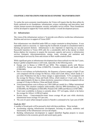 CHAPTER 2: FOUNDATIONS FOR SOCIO-ECONOMIC TRANSFORMATION


To realise the socio-economic transformation, the Vision will require that the three pillars be
firmly anchored on six foundations: infrastructure; science, technology and innovation; land
reform; human resource development; security; and public service reform. These foundations
will be developed to support the Vision and the country’s overall development process.

2.1 Infrastructure

The vision of the infrastructure section is “to provide cost-effective world-class infrastructure
facilities and services in support of Vision 2030”.

Poor infrastructure was identified under ERS as a major constraint to doing business. It was
repeatedly cited as a necessity to improving the livelihoods of people in consultation held in
farming and pastoral districts. Infrastructure is also important in improving our security.
Successful transition to Vision 2030 calls for a considerable shift in the manner in which
Kenya deploys her resources to acquire the necessary capacity and access to infrastructure
services (transport, telecommunications, energy, water, sewerage and sanitation and
meteorological services) by firms and citizens in their wealth-creation efforts.

While significant gains in infrastructure development have been realised over the last 5 years,
Kenya’s global competitiveness is still weak, especially in the following areas:
• Energy cost in Kenya is US$0.150 per KWh. This compares poorly with Mexico
   (US$0.075), Taiwan and China (US$0.070), Colombia (US$0.064) and South Africa
   (US$0.040);
• Due to over-reliance on hydroelectricity, the frequency of power outages is high (33 per
   cent compared with the average for Mexico, China and S.outh Africa, which stands at 1
   per cent). Production lost due to these outages is approximately ~9.3% (compared with
   the average for Mexico, China and South Africa, which stands at 1.8 per cent). Also, it
   takes approximately 66 days to obtain electricity connection in Kenya (compared with an
   average of 18 days in Mexico, China and South Africa);
• Telecommunications costs in Kenya are US$15,000 per month for a 2Mbps international
   leased line. This situation compares unfavourably with key BPO destinations e.g. India
   (US$4,800), the Philippines (US$4,400), Poland (US$ 2,000) and Morocco (US$7,000);
• Total water availability in Kenya is currently about ~937 m3/capita, which is far below
   the average for Africa (~4,500 m3/capita)
• System losses – Unaccounted-for-water losses average 60 per cent while electricity
   transmission losses average 18.5 per cent;
• The cost of a poor urban transport system in Nairobi is estimated to be 2 per cent of GDP.

Goals for 2012
A number of broad goals will be pursued to deal with these problems. These include:
• Accelerating ongoing infrastructure development, focusing on quality, aesthetics and
   functionality of the infrastructure services developed ;
• Building infrastructure development to support identified flagship projects to ensure
   contribution to the economic growth and social equity goals;


                                                                                         Page 12
 