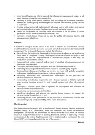 •   Improving efficiency and effectiveness of the infrastructure development process at all
    levels planning, contracting, and construction;
•   Providing a utility sector (water, sewerage and electricity) that is modern, customer-
    oriented and technologically-enabled to provide efficient, cost-effective, quality services
    to all citizens;
•   Creating an inter-connected, technologically-advanced society with modern information
    and communication systems driving innovation, growth and social progress;
•   Protect the environment as a national asset and conserve it for the benefit of future
    generations and the wider international community; and
•   Cultivate a social attitude of respect and care for public infrastructure facilities and
    services amongst all citizens.

Strategies

A number of strategies will be critical in the effort to improve the infrastructure services
available and to maximise the economic and social impact of infrastructure development and
management. The strategies to be pursued include the following:
• Strengthening the institutional framework for infrastructure development and accelerating
   thethe speed of completion. Raising efficiencyand quality of infrastructure projects, and
   increasing the pace of implementation of infrastructure projects so that they are
   completed in specified time frames;
• Enhancing local content (materials and services) of identified infrastructure projects i.e
   minimising import content;
• Developing and maintaining an integrated, safe and efficient transport network;
• Supporting the development of infrastructure initiatives around flagship projects;
• Benchmarking infrastructure facilities and services provision with globally acceptable
   performance standards targeting enhanced customer satisfaction;
• Integrating information and communication technologies in the processes of
   infrastructure services provision;
• Implementing infrastructure projects that will stimulate demand in hitherto neglected
   areas targeting increased connectivity and reduced transport and other infrastructure
   costs;
• Developing a national spatial plan to optimise the development and utilisation of
   infrastructure facilities and services;
• Modernising and expanding sea port facilities;
• Identifying, developing and retaining the requisite human resources to support the
   infrastructure facilities and services; and
• Enhancing private sector participation in the provision of infrastructure facilities and
   services strategically complemented by public sector interventions.

Flagship projects

The above-mentioned strategies will be implemented through selected flagship projects in
transport, energy, ICT, construction, water and sanitation, and sound environmental
management. (Water and the environment are dealt with in the social pillar). In order to
achieve an integrated infrastructure a planning framework capable of addressing specific
requirements of the Vision, flagship projects will be implemented to complement the core
Vision 2030’s priorities and growth in the rest of the economy.
                                                                                       Page 13
 