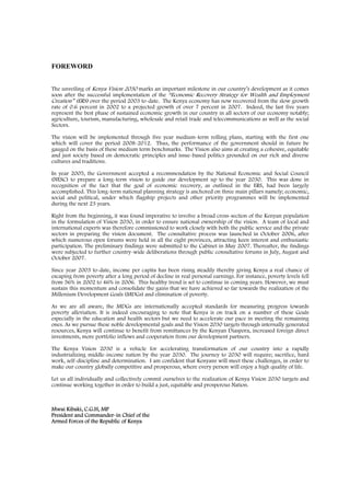 FOREWORD


The unveiling of Kenya Vision 2030 marks an important milestone in our country’s development as it comes
soon after the successful implementation of the “Economic Recovery Strategy for Wealth and Employment
Creation” (ERS) over the period 2003 to-date. The Kenya economy has now recovered from the slow growth
rate of 0.6 percent in 2002 to a projected growth of over 7 percent in 2007. Indeed, the last five years
represent the best phase of sustained economic growth in our country in all sectors of our economy notably;
agriculture, tourism, manufacturing, wholesale and retail trade and telecommunications as well as the social
Sectors.

The vision will be implemented through five year medium-term rolling plans, starting with the first one
which will cover the period 2008-2012. Thus, the performance of the government should in future be
gauged on the basis of these medium term benchmarks. The Vision also aims at creating a cohesive, equitable
and just society based on democratic principles and issue-based politics grounded on our rich and diverse
cultures and traditions.

In year 2005, the Government accepted a recommendation by the National Economic and Social Council
(NESC) to prepare a long-term vision to guide our development up to the year 2030. This was done in
recognition of the fact that the goal of economic recovery, as outlined in the ERS, had been largely
accomplished. This long-term national planning strategy is anchored on three main pillars namely; economic,
social and political, under which flagship projects and other priority programmes will be implemented
during the next 23 years.

Right from the beginning, it was found imperative to involve a broad cross-section of the Kenyan population
in the formulation of Vision 2030, in order to ensure national ownership of the vision. A team of local and
international experts was therefore commissioned to work closely with both the public service and the private
sectors in preparing the vision document. The consultative process was launched in October 2006, after
which numerous open forums were held in all the eight provinces, attracting keen interest and enthusiastic
participation. The preliminary findings were submitted to the Cabinet in May 2007. Thereafter, the findings
were subjected to further country-wide deliberations through public consultative forums in July, August and
October 2007.

Since year 2003 to-date, income per capita has been rising steadily thereby giving Kenya a real chance of
escaping from poverty after a long period of decline in real personal earnings. For instance, poverty levels fell
from 56% in 2002 to 46% in 2006. This healthy trend is set to continue in coming years. However, we must
sustain this momentum and consolidate the gains that we have achieved so far towards the realization of the
Millenium Development Goals (MDGs) and elimination of poverty.

As we are all aware, the MDGs are internationally accepted standards for measuring progress towards
poverty alleviation. It is indeed encouraging to note that Kenya is on track on a number of these Goals
especially in the education and health sectors but we need to accelerate our pace in meeting the remaining
ones. As we pursue these noble developmental goals and the Vision 2030 targets through internally generated
resources, Kenya will continue to benefit from remittances by the Kenyan Diaspora, increased foreign direct
investments, more portfolio inflows and cooperation from our development partners.

The Kenya Vision 2030 is a vehicle for accelerating transformation of our country into a rapidly
industrializing middle-income nation by the year 2030. The journey to 2030 will require; sacrifice, hard
work, self-discipline and determination. I am confident that Kenyans will meet these challenges, in order to
make our country globally competitive and prosperous, where every person will enjoy a high quality of life.

Let us all individually and collectively commit ourselves to the realization of Kenya Vision 2030 targets and
continue working together in order to build a just, equitable and prosperous Nation.



Mwai Kibaki, C.G.H, MP
President and Commander-in Chief of the
Armed Forces of the Republic of Kenya
 