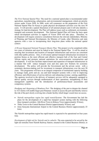 The First National Spatial Plan: The need for a national spatial plan is recommended under
agriculture, manufacturing, urbanisation, and environmental management, which are priority
sectors under Vision 2030. In 2008, work will commence on the preparation of the First
National Spatial Plan for Kenya to guide physical development activities over the next 50
years. It will provide a spatial illustration of all national projects and it will also identify a
strategy for land development. The Plan will address issues such as settlement, environment,
transport and economic development. This National Spatial Plan will form the basis upon
which development activities in support of Vision 2030 will take place. Therefore, its
development will require extensive consultation between the relevant stakeholders, Ministry
of Planning and National Development, the Ministry of Lands, other Ministries and state
agencies with a view to incorporating their long-term plans within the national spatial
context.

A 50-year Integrated National Transport Master Plan: This project is to be completed within
two years of initiation and must be linked to the National Spatial Plan. It will be aimed at
ensuring that investment and location of transport infrastructure and services are consistent
with other public policies. Also, it will ensure optimal transport infrastructure investment to
position Kenya as the most efficient and effective transport hub of the East and Central
African region and promote national aspirations for socio-economic reconstruction and
development. It will also facilitate improvement and expansion of transport infrastructure in
a manner that willl reduce transport costs and also open new frontiers for economic
development. The policy will provide the Government and the private sector with a
systematic decision-making tool for investment in transport infrastructure over the next 50
years. This programme will have as an integral component of institutional capacity building
to manage roads, ports and air, sea and land transport systems with a view to improving
efficiency and effectiveness of service delivery and enhancing revenue- earning capabilities.
The agencies involved in the delivery of transport services will be adequately equipped to
deliver quality services through modernisation of their operations, strengthening of their
management capability and the introduction of performance-based assessments and
competency systems.

Dredging and /deepening of Mombasa Port: The dredging of the port to deepen the channel
to 14.5 metres will enable larger post-Panamax vessels to access the port and thereby remove
the risk of the port slowly evolving into a feeder facility which larger vessels have no access.

•   Nairobi metropolitan region bus rapid transit/Systeme: The Government has laid the
    plans for the development of a rapid bus transport system starting with the following
    three transport corridors: Athi River Town to Kikuyu Town (approximately 38 kms);
•   Thika Town to the Central Business District (approximately 50 kms); and
•   Jomo Kenyatta International Airport to the Central Business District (approximately 25
    kms).

The Nairobi metropolitan region bus rapid transit is expected to be operational on four years
time.

Development of light rail for Nairobi and its suburbs: The area expected to be served by the
light rail stretches from Nairobi Railway Station, situated in the Central Business District, to

                                                                                          Page 14
 
