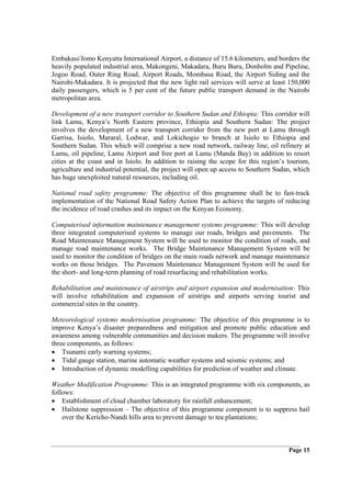 Embakasi/Jomo Kenyatta International Airport, a distance of 15.6 kilometers, and borders the
heavily populated industrial area, Makongeni, Makadara, Buru Buru, Donholm and Pipeline,
Jogoo Road, Outer Ring Road, Airport Roads, Mombasa Road, the Airport Siding and the
Nairobi-Makadara. It is projected that the new light rail services will serve at least 150,000
daily passengers, which is 5 per cent of the future public transport demand in the Nairobi
metropolitan area.

Development of a new transport corridor to Southern Sudan and Ethiopia: This corridor will
link Lamu, Kenya’s North Eastern province, Ethiopia and Southern Sudan: The project
involves the development of a new transport corridor from the new port at Lamu through
Garrisa, Isiolo, Mararal, Lodwar, and Lokichogio to branch at Isiolo to Ethiopia and
Southern Sudan. This which will comprise a new road network, railway line, oil refinery at
Lamu, oil pipeline, Lamu Airport and free port at Lamu (Manda Bay) in addition to resort
cities at the coast and in Isiolo. In addition to raising the scope for this region’s tourism,
agriculture and industrial potential, the project will open up access to Southern Sudan, which
has huge unexploited natural resources, including oil.

National road safety programme: The objective of this programme shall be to fast-track
implementation of the National Road Safety Action Plan to achieve the targets of reducing
the incidence of road crashes and its impact on the Kenyan Economy.

Computerised information maintenance management systems programme: This will develop
three integrated computerised systems to manage our roads, bridges and pavements. The
Road Maintenance Management System will be used to monitor the condition of roads, and
manage road maintenance works. The Bridge Maintenance Management System will be
used to monitor the condition of bridges on the main roads network and manage maintenance
works on those bridges. The Pavement Maintenance Management System will be used for
the short- and long-term planning of road resurfacing and rehabilitation works.

Rehabilitation and maintenance of airstrips and airport expansion and modernisation: This
will involve rehabilitation and expansion of airstrips and airports serving tourist and
commercial sites in the country.

Meteorological systems modernisation programme: The objective of this programme is to
improve Kenya’s disaster preparedness and mitigation and promote public education and
awareness among vulnerable communities and decision makers. The programme will involve
three components, as follows:
• Tsunami early warning systems;
• Tidal gauge station, marine automatic weather systems and seismic systems; and
• Introduction of dynamic modelling capabilities for prediction of weather and climate.

Weather Modification Programme: This is an integrated programme with six components, as
follows:
• Establishment of cloud chamber laboratory for rainfall enhancement;
• Hailstone suppression – The objective of this programme component is to suppress hail
    over the Kericho-Nandi hills area to prevent damage to tea plantations;



                                                                                      Page 15
 