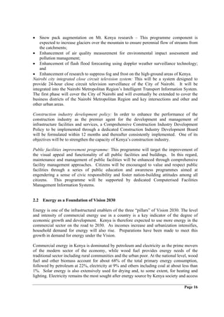 •   Snow pack augmentation on Mt. Kenya research – This programme component is
    expected to increase glaciers over the mountain to ensure perennial flow of streams from
    the catchments;
• Enhancement of air quality measurement for environmental impact assessment and
    pollution management;
• Enhancement of flash flood forecasting using doppler weather surveillance technology;
    and
• Enhancement of research to suppress fog and frost on the high-ground areas of Kenya.
Nairobi city integrated close circuit television system: This will be a system designed to
provide 24-hour close circuit television surveillance of the City of Nairobi. It will be
integrated into the Nairobi Metropolitan Region’s Intelligent Transport Information System.
The first phase will cover the City of Nairobi and will eventually be extended to cover the
business districts of the Nairobi Metropolitan Region and key intersections and other and
other urban areas.

Construction industry development policy: In order to enhance the performance of the
construction industry as the premier agent for the development and management of
infrastructure facilities and services, a Comprehensive Construction Industry Development
Policy to be implemented through a dedicated Construction Industry Development Board
will be formulated within 12 months and thereafter consistently implemented. One of its
objectives will be to strengthen the capacity of Kenya’s construction industry.

Public facilities improvement programme: This programme will target the improvement of
the visual appeal and functionality of all public facilities and buildings. In this regard,
maintenance and management of public facilities will be enhanced through comprehensive
facility management approaches. Citizens will be encouraged to value and respect public
facilities through a series of public education and awareness programmes aimed at
engendering a sense of civic responsibility and foster nation-building attitudes among all
citizens. This programme will be supported by dedicated Computerised Facilities
Management Information Systems.


2.2 Energy as a Foundation of Vision 2030

Energy is one of the infrastructural enablers of the three “pillars” of Vision 2030. The level
and intensity of commercial energy use in a country is a key indicator of the degree of
economic growth and development. Kenya is therefore expected to use more energy in the
commercial sector on the road to 2030. As incomes increase and urbanization intensifies,
household demand for energy will also rise. Preparations have been made to meet this
growth in demand for energy under the Vision.

Commercial energy in Kenya is dominated by petroleum and electricity as the prime movers
of the modern sector of the economy, while wood fuel provides energy needs of the
traditional sector including rural communities and the urban poor. At the national level, wood
fuel and other biomass account for about 68% of the total primary energy consumption,
followed by petroleum at 22%, electricity at 9% and others including coal at about less than
1%. Solar energy is also extensively used for drying and, to some extent, for heating and
lighting. Electricity remains the most sought after energy source by Kenya society and access

                                                                                      Page 16
 