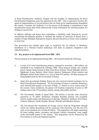 A Rural Electrification Authority charged with the mandate of implementing the Rural
Electrification Programme came into operation in July 2007. This is expected to increase the
speed of implementation of several projects that are lined up for implementation throughout
the country. Currently, the Authority is in the process of developing a comprehensive rural
electrification master plan which shall provide crucial information for selecting projects for
funding at a given time.

In addition, Ethiopia and Kenya have undertaken a feasibility study financed by several
international development partners to facilitate the transfer of electricity to Kenya from a
number of large Ethiopian hydropower projects that provide power at lower costs compared
to local ones.

The government has already taken steps to modernize the oil refinery at Mombasa.
Installation of a Thermal Cracker technology will make its products competitive with
imported products.

2.5 Key projects to be implemented from 2008 – 2012

The key projects to be implemented during 2008 – 2012 period include the following:


i)     A total of 215 rural electrification projects, estimated to cost Kshs. 1,483 million, are
       scheduled to be completed by February 2008. These projects include new isolated
       power stations being erected at Hola (Tana River district), Elwak (Mandera district),
       Mpeketoni (Lamu district), Merti (Isiolo district), Habasweni (Wajir district) and
       Mfangano Island (Suba district) at a cost of Kshs.474 million. All these projects are
       being funded solely by the Government of Kenya.

ii)    Apart from government funding, Kenya has also received external assistance for its
       Rural Electrification Programme. The Government of France is currently financing a
       rural electrification project to the tune of Kshs. 2.7 billion to cover various parts of
       the country. Upon completion, the project will facilitate connection of power to 460
       trading centres and 110 secondary schools, among other public facilities.

iii)   The Government intends to spend Kshs. 180 million to provide solar electricity
       generators to 74 public institutions including boarding primary and secondary
       schools, health centres and dispensaries in Baringo, Marakwet, Samburu, West Pokot,
       Turkana, Makueni, Narok, Kajiado, Moyale, Marsabit and Mandera districts.

iv)    The Government has formulated an Energy Access Scale-up Programme through
       which one million households will be connected with electricity over the next five
       years at an estimated cost of Kshs.84 billion. The programme will target connecting
       all major trading centres, secondary and primary schools, community water supply
       works and health centres in the country. This programme will be financed by the
       Government as well as development partners.




                                                                                        Page 18
 
